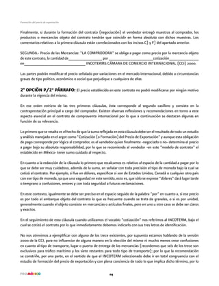 24
Formación del precio de exportación
Finalmente, si durante la formación del contrato (negociación) el vendedor entregó muestras al comprador, los
productos o mercancías objeto del contrato tendrán que coincidir en forma absoluta con dichas muestras. Los
comentarios relativos a la primera cláusula están correlacionados con los incisos C) y F) del apartado anterior.
SEGUNDA.- Precio de las Mercancías: “LA COMPRODORA” se obliga a pagar como precio por la mercancía objeto
de este contrato, la cantidad de________________ por _____________________cotización______________
en_____________________________ INCOTERMS CÁMARA DE COMERCIO INTERNACIONAL (CCI) 2000.
Las partes podrán modificar el precio señalado por variaciones en el mercado internacional, debido a circunstancias
graves de tipo político, económico o social que perjudique a cualquiera de ellas.
2ª OPCIÖN P/2° PÁRRAFO: El precio establecido en este contrato no podrá modificarse por ningún motivo
durante la vigencia del mismo.
En ese orden estricto de las tres primeras cláusulas, ésta corresponde al segundo casillero y consiste en la
contraprestación principal a cargo del comprador. Existen diversas reflexiones y recomendaciones en torno a este
aspecto esencial en el contrato de compraventa internacional por lo que a continuación se destacan algunas en
función de su relevancia.
Lo primero que se resalta es el hecho de que la suma reflejada en esta cláusula debe ser el resultado de todo un estudio
y análisis manejado en el argot como “Cotización (o Formación) del Precio de Exportación” y aunque esta obligación
de pago corresponde por lógica al comprador, es el vendedor quien finalmente -negociado o no- determina el precio
a pagar bajo su absoluta responsabilidad, por lo que se recomienda al vendedor -en este ”modelo de contrato” el
establecido en México- tener sumo cuidado al respecto.
En cuanto a la redacción de la cláusula lo primero que recalcamos es relativo al espacio de la cantidad a pagar por lo
que se debe ser muy cuidadoso, además de la suma, en señalar con toda precisión el tipo de moneda bajo la cual se
cotizó el contrato. Por ejemplo, si fue en dólares, especificar si son de Estados Unidos, Canadá o cualquier otro país
con ese tipo de moneda, ya que una vaguedad en este sentido, esto es, que sólo se exprese “dólares” dará lugar tarde
o temprano a confusiones, errores y con toda seguridad a futuras reclamaciones.
En este contexto, igualmente se debe ser preciso en el espacio seguido de la palabra “por” en cuanto a, si ese precio
es por todo el embarque objeto del contrato lo que es frecuente cuando se trata de graneles, o si es por unidad,
generalmente cuando el objeto consiste en mercancías o artículos finales, pero en uno u otro caso se debe ser claros
y exactos.
En el seguimiento de esta cláusula cuando utilizamos el vocablo “cotización” nos referimos al INCOTERM, bajo el
cual se cotizó el contrato por lo que inmediatamente debemos indicarlo con sus tres letras de identificación.
No nos atrevimos a ejemplificar con alguno de los trece existentes, por supuesto estamos hablando de la versión
2000 de la CCI, para no influenciar de alguna manera en la elección del mismo ni mucho menos crear confusiones
en cuanto al tipo de transporte, lugar o puerto de entrega de las mercancías (recordemos que seis de los trece son
exclusivos para tráfico marítimo y los siete restantes para todo tipo de transporte); por lo que la recomendación
se constriñe, por una parte, en el sentido de que el INCOTERM seleccionado debe ir en total congruencia con el
estudio de formación del precio de exportación y con plena conciencia de todo lo que implica dicho término, por lo
 