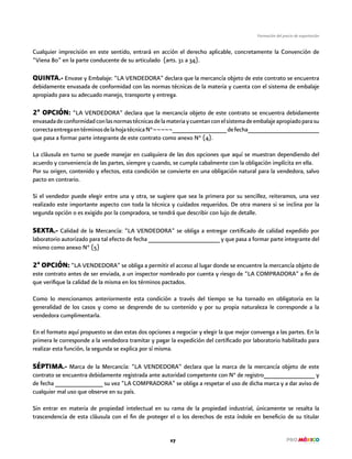 27
Formación del precio de exportación
Cualquier imprecisión en este sentido, entrará en acción el derecho aplicable, concretamente la Convención de
“Viena 80” en la parte conducente de su articulado (arts. 31 a 34).
QUINTA.- Envase y Embalaje: “LA VENDEDORA” declara que la mercancía objeto de este contrato se encuentra
debidamente envasada de conformidad con las normas técnicas de la materia y cuenta con el sistema de embalaje
apropiado para su adecuado manejo, transporte y entrega.
2ª OPCIÓN: “LA VENDEDORA” declara que la mercancía objeto de este contrato se encuentra debidamente
envasadadeconformidadconlasnormastécnicasdelamateriaycuentanconelsistemadeembalajeapropiadoparasu
correctaentregaentérminosdelahojatécnicaN°¬¬¬¬¬________________defecha_____________________
que pasa a formar parte integrante de este contrato como anexo N° (4).
La cláusula en turno se puede manejar en cualquiera de las dos opciones que aquí se muestran dependiendo del
acuerdo y conveniencia de las partes, siempre y cuando, se cumpla cabalmente con la obligación implícita en ella.
Por su origen, contenido y efectos, esta condición se convierte en una obligación natural para la vendedora, salvo
pacto en contrario.
Si el vendedor puede elegir entre una y otra, se sugiere que sea la primera por su sencillez, reiteramos, una vez
realizado este importante aspecto con toda la técnica y cuidados requeridos. De otra manera si se inclina por la
segunda opción o es exigido por la compradora, se tendrá que describir con lujo de detalle.
SEXTA.- Calidad de la Mercancía: “LA VENDEDORA” se obliga a entregar certificado de calidad expedido por
laboratorio autorizado para tal efecto de fecha _____________________ y que pasa a formar parte integrante del
mismo como anexo N° (5)
2ª OPCIÓN: “LA VENDEDORA” se obliga a permitir el acceso al lugar donde se encuentre la mercancía objeto de
este contrato antes de ser enviada, a un inspector nombrado por cuenta y riesgo de “LA COMPRADORA” a fin de
que verifique la calidad de la misma en los términos pactados.
Como lo mencionamos anteriormente esta condición a través del tiempo se ha tornado en obligatoria en la
generalidad de los casos y como se desprende de su contenido y por su propia naturaleza le corresponde a la
vendedora cumplimentarla.
En el formato aquí propuesto se dan estas dos opciones a negociar y elegir la que mejor convenga a las partes. En la
primera le corresponde a la vendedora tramitar y pagar la expedición del certificado por laboratorio habilitado para
realizar esta función, la segunda se explica por sí misma.
SÉPTIMA.- Marca de la Mercancía: “LA VENDEDORA” declara que la marca de la mercancía objeto de este
contrato se encuentra debidamente registrada ante autoridad competente con N° de registro_______________ y
de fecha ______________ su vez “LA COMPRADORA” se obliga a respetar el uso de dicha marca y a dar aviso de
cualquier mal uso que observe en su país.
Sin entrar en materia de propiedad intelectual en su rama de la propiedad industrial, únicamente se resalta la
trascendencia de esta cláusula con el fin de proteger el o los derechos de esta índole en beneficio de su titular
 