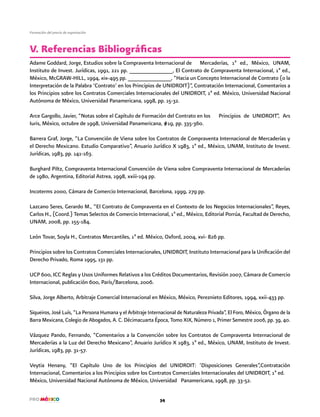 34
Formación del precio de exportación
Adame Goddard, Jorge, Estudios sobre la Compraventa Internacional de Mercaderías, 1ª ed., México, UNAM,
Instituto de Invest. Jurídicas, 1991, 221 pp. ______________, El Contrato de Compraventa Internacional, 1ª ed.,
México, McGRAW-HILL, 1994, xix-495 pp. ______________, “Hacia un Concepto Internacional de Contrato (o la
Interpretación de la Palabra ‘Contrato’ en los Principios de UNIDROIT)”, Contratación Internacional, Comentarios a
los Principios sobre los Contratos Comerciales Internacionales del UNIDROIT, 1ª ed. México, Universidad Nacional
Autónoma de México, Universidad Panamericana, 1998, pp. 15-32.
Arce Gargollo, Javier, “Notas sobre el Capítulo de Formación del Contrato en los Principios de UNIDROIT”, Ars
Iuris, México, octubre de 1998, Universidad Panamericana, #19, pp. 335-360.
Barrera Graf, Jorge, “La Convención de Viena sobre los Contratos de Compraventa Internacional de Mercaderías y
el Derecho Mexicano. Estudio Comparativo”, Anuario Jurídico X 1983, 1ª ed., México, UNAM, Instituto de Invest.
Jurídicas, 1983, pp. 141-163.
Burghard Piltz, Compraventa Internacional Convención de Viena sobre Compraventa Internacional de Mercaderías
de 1980, Argentina, Editorial Astrea, 1998, xxiii-194 pp.
Incoterms 2000, Cámara de Comercio Internacional, Barcelona, 1999, 279 pp.
Lazcano Seres, Gerardo M., “El Contrato de Compraventa en el Contexto de los Negocios Internacionales”, Reyes,
Carlos H., (Coord.) Temas Selectos de Comercio Internacional, 1ª ed., México, Editorial Porrúa, Facultad de Derecho,
UNAM, 2008, pp. 155-184.
León Tovar, Soyla H., Contratos Mercantiles, 1ª ed. México, Oxford, 2004, xvi- 826 pp.
Principios sobre los Contratos Comerciales Internacionales, UNIDROIT, Instituto Internacional para la Unificación del
Derecho Privado, Roma 1995, 131 pp.
UCP 600, ICC Reglas y Usos Uniformes Relativos a los Créditos Documentarios, Revisión 2007, Cámara de Comercio
Internacional, publicación 600, París/Barcelona, 2006.
Silva, Jorge Alberto, Arbitraje Comercial Internacional en México, México, Pereznieto Editores, 1994, xxii-433 pp.
Siqueiros, José Luís, “La Persona Humana y el Arbitraje Internacional de Naturaleza Privada”, El Foro, México, Órgano de la
Barra Mexicana, Colegio de Abogados, A. C. Décimacuarta Época, Tomo XIX, Número 1, Primer Semestre 2006, pp. 39, 40.
Vázquez Pando, Fernando, “Comentarios a la Convención sobre los Contratos de Compraventa Internacional de
Mercaderías a la Luz del Derecho Mexicano”, Anuario Jurídico X 1983, 1ª ed., México, UNAM, Instituto de Invest.
Jurídicas, 1983, pp. 31-57.
Veytia Henany, “El Capítulo Uno de los Principios del UNIDROIT: ‘Disposiciones Generales”,Contratación
Internacional, Comentarios a los Principios sobre los Contratos Comerciales Internacionales del UNIDROIT, 1ª ed.
México, Universidad Nacional Autónoma de México, Universidad Panamericana, 1998, pp. 33-52.
V. Referencias Bibliográficas
 