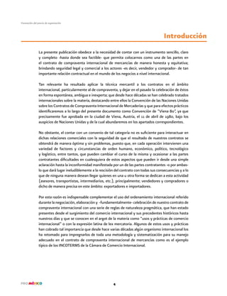4
Formación del precio de exportación
La presente publicación obedece a la necesidad de contar con un instrumento sencillo, claro
y completo -hasta donde sea factible- que permita colocarnos como una de las partes en
el contrato de compraventa internacional de mercancías de manera honesta y equitativa;
brindando seguridad legal y comercial a los actores -es decir, vendedor y comprador- de tan
importante relación contractual en el mundo de los negocios a nivel internacional.
Tan relevante ha resultado aplicar la técnica mercantil a los contratos en el ámbito
internacional, particularmente al de compraventa, y dejar en el pasado la celebración de éstos
en forma espontánea, ambigua e inexperta; que desde hace décadas se han celebrado tratados
internacionales sobre la materia, destacando entre ellos la Convención de las Naciones Unidas
sobre los Contratos de Compraventa Internacional de Mercaderías y que para efectos prácticos
identificaremos a lo largo del presente documento como Convención de “Viena 80”, ya que
precisamente fue aprobada en la ciudad de Viena, Austria, el 11 de abril de 1980, bajo los
auspicios de Naciones Unidas y de la cual abundaremos en los apartados correspondientes.
No obstante, el contar con un convenio de tal categoría no es suficiente para interactuar en
dichas relaciones comerciales con la seguridad de que el resultado de nuestros contratos se
obtendrá de manera óptima y sin problemas, puesto que, en cada operación intervienen una
variedad de factores y circunstancias de orden humano, económico, político, tecnológico
y logístico, entre tantos, que pueden cambiar el curso de la misma y ocasionar a las partes
contratantes dificultades en cualesquiera de estos aspectos que pueden ir desde una simple
aclaración hasta la inconformidad manifestada por un de las partes contratantes -o por ambas-
lo que dará lugar ineludiblemente a la rescisión del contrato con todas sus consecuencias y a lo
que de ninguna manera desean llegar quienes en una u otra forma se dedican a esta actividad
(asesores, transportistas, intermediarios, etc.), principalmente; vendedores y compradores o
dicho de manera precisa en este ámbito: exportadores e importadores.
Por esta razón es indispensable complementar el uso del ordenamiento internacional referido
durante la negociación, elaboración y -fundamentalmente- celebración de nuestro contrato de
compraventa internacional con una serie de reglas de naturaleza pragmática, que han estado
presentes desde el surgimiento del comercio internacional y sus precedentes históricos hasta
nuestros días y que se conocen en el argot de la materia como “usos y prácticas de comercio
internacional” o con la expresión latina de lex mercatoria. Algunos de estos usos y prácticas
han cobrado tal importancia que desde hace varias décadas algún organismo internacional los
ha retomado para impregnarlos de toda una metodología y sistematización para su manejo
adecuado en el contrato de compraventa internacional de mercancías como es el ejemplo
típico de los INCOTERMS de la Cámara de Comercio Internacional.
Introducción
 