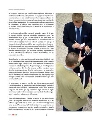 8
Formación del precio de exportación
Ha quedado asentado que como comercializadores mexicanos o
establecidos en México -coloquémonos en el papel de exportadores-
podemos actuar en esta relación comercial como personas físicas sin
ningún empacho, simplemente cumpliendo con ciertos requisitos de
carácterfiscalseguramente,sinembargo,ungrannúmerodecontratos
de compraventa se celebran entre compañías, ahora si, establecidas
en distintos países; condición que le da el carácter de internacional a
dichos contratos.
Es obvio que cada entidad mercantil actuará a través de lo que
en nuestro ámbito comercial doméstico conocemos como “su
representante legal” y que, sin necesidad de ser licenciados en
derecho, sabemos que dicha representación se acredita mediante un
instrumentoconocidocomo“podernotarial”quenoesotracosaqueel
otorgamiento ante fedatario público -que normalmente es el notario-
deciertaspotestadesporpartedeunapersona(poderdante)facultada
en términos de la constitución de esa sociedad o corporación; a otra
persona (apoderada) para que actúe en nombre y representación
de dicha entidad de acuerdo con el contrato de mandato y con los
poderes ahí conferidos.
Sin profundizar en esta cuestión, como lo advertimos al inicio de este
inciso, conviene resaltar el hecho de que no todos los países tienen el
mismo sistema legal, sino que, éste podrá diferir de acuerdo con su
procedencia o tradición jurídica. Así por ejemplo, el derecho positivo
mexicano proviene del derecho romano, también manejado como
derecho romano-germánico, derecho escrito, etc. y se caracteriza,
entre otras cosas, por ser -tanto para la creación de sus normas como
para su aplicación- un sistema jurídico codificado, más rígido y cuya
principal fuente es la ley partiendo de la norma fundamental que es la
constitución federal.
En otros países o regiones con los que interactuamos comercial
y económicamente se puede aplicar un régimen jurídico distinto al
nuestro, tal es el caso de los Estados Unidos, Reino Unido, Australia
y algunos más en los que rige un sistema legal llamado en inglés
Common Law o también conocido con la expresión de derecho anglo-
sajón y que difiere radicalmente del nuestro.
Tales reflexiones vienen a colación en virtud de que en la familia
jurídica de los países mencionados no existe la institución de la “fe
pública” y por ende no se cuenta con un instrumento (público)
como lo es el “poder notarial”. Por lo tanto, si nos encontramos en
ese supuesto no esperemos que, sea para la negociación o para la
celebración de nuestro contrato, la otra parte contratante acredite su
 