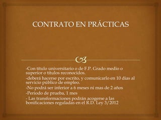 -Con título universitario o de F.P. Grado medio o
superior o títulos reconocidos.
-deberá hacerse por escrito, y comunicarlo en 10 dias al
servicio público de empleo.
-No podrá ser inferior a 6 meses ni mas de 2 años
-Periodo de prueba, 1 mes
- Las transformaciones podrán acogerse a las
bonificaciones reguladas en el R.D. Ley 3/2012
 