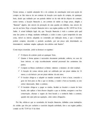 Nestes termos, o modelo adoptado foi o do contrato de amortização total com opção de
compra no fim: trata-se de um contrato de locação com opção de compra, de quaisquer
bens, desde que realizado por um período inferior ao da vida útil do objecto do contrato;
nestes termos, a locação financeira é, um contrato de médio ou longo prazo, dirigido a
“financiar” alguém, não através da prestação de uma quantia em dinheiro, mas através do
uso de um bem. Hoje a locação financeira tem o seu regime jurídico no DL 149/95 de 24 de
Junho. A actual definição legal, diz, que “locação financeira é todo o contrato pelo qual
uma das partes se obriga, mediante retribuição, a ceder à outra o gozo temporário de uma
coisa, móvel ou imóvel, adquirida ou construída por indicação desta, e que o locatário
poderá comprar, decorrido o período acordado, por um preço nele determinado ou
determinável, mediante simples aplicação dos critérios nele fixados”.
Como traços essenciais, pode-se destacar os seguintes:
 O objecto do contrato pode ser quaisquer bens;
 Quanto à forma apenas é necessário documento particular, embora, no caso de
bens imóveis, se exija reconhecimento notarial presencial das assinaturas das
partes;
 Compete ao Banco estabelecer os limites mínimos e máximos do valor residual;
 A locação de coisas móveis pode ser celebrada por um prazo mínimo de 18
meses, e a de imóveis por um prazo mínimo de sete anos;
 O locador obriga-se a adquirir ou mandar construir o bem a locar, conceder o
gozo do bem para os fins a que se destina, e vender o bem ao locatário, se este
estiver interessado, findo o contrato;
 O locatário obriga-se a pagar as rendas, facultar ao locador o exame do bem
locado, não aplicar o bem diverso daquele a que se destina, assegurar a sua boa
conservação, efectuar o seguro do bem locado e a restitui-lo findo o contrato,
quando não opte pela sua aquisição, entre outras obrigações.
Por fim, referia-se que as sociedades de locação financeira, definidas como instituições
de crédito que têm por exclusivo o exercício daquela actividade, têm o seu regime jurídico
contido no DL 72/95 de 15 de Abril.
 