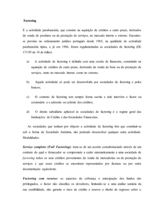 Factoring
É a actividade parabancária, que consiste na aquisição de créditos a curto prazo, derivados
da venda de produtos ou da prestação de serviços, no mercado interno e externo. Encontra-
se previsto no ordenamento jurídico português desde 1965, na qualidade de actividade
parabancária típica, e já em 1986, foram regulamentadas as sociedades de factoring (DL
171/95 de 18 de Julho):
a) A actividade de factoring é definida com uma cessão de financeira, consistindo na
aquisição de créditos de curto prazo, derivando da venda de bens ou da prestação de
serviços, tanto no mercado interno como no externo;
b) Aquela actividade só pode ser desenvolvida por sociedades de factoring e pelos
bancos;
c) O contrato de factoring tem sempre forma escrita e nele intervêm o factor ou
cessionário e o aderente ou cedente dos créditos;
d) O direito subsidiário aplicável às sociedades de factoring é o regime geral das
Instituições de Crédito e das Sociedades Financeiras.
As sociedades que tenham por objecto a actividade de factoring têm que constituir-se
sob a forma de Sociedade Anónima, não podendo desenvolver qualquer outra actividade.
Modalidades:
Serviço completo (Full Factoring): trata-se de um acordo consubstanciado através de um
contrato do qual o fornecedor se compromete a ceder sistematicamente a uma sociedade de
factoring todos os seus créditos provenientes da venda de mercadorias ou da prestação de
serviços e que esses créditos se encontram representados por facturas ou por outra
documentação equivalente.
Factoring com recurso: os aspectos da cobrança e antecipação dos fundos são
privilegiados, o factor não classifica os devedores, limitando-se a uma análise sumária da
sua credibilidade, não garante o risco de crédito e reserva o direito de regresso sobre o
 
