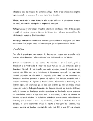 aderente no caso de insucesso das cobranças; obriga o factor a uma análise mais complexa
e pormenorizada da aderente e do produto ou serviços fornecidos.
Matority factoring: a grande incidência nesta versão verifica-se na prestação de serviços,
não sendo praticamente contemplada a componente financeira.
Bulk factoring: o factor apenas procede à antecipação dos fundos e não efectua qualquer
prestação de serviços; consiste no desconto de facturas, com a diferença que os créditos são
efectivamente cedidos ao factor (na prática).
Factoring confidencial: destina-se a aderentes que necessitam da antecipação dos fundos
mas que têm o seu próprio serviço de cobranças pelo que não pretendem usar o factor.
Franchaising
Este não é propriamente um contrato de financiamento, embora esta operação esteja
presente, mas reflexamente, pelo que constitui uma das características do contrato.
Trata-se essencialmente de um contrato de expansão e desenvolvimento, para o
franquiador, e a possibilidade de iniciar uma nova etapa da sua vida empresarial, para o
franquiado. Dispondo de um mercado mais vasto, com um mínimo de investimento, ao
contrário das filiais, em que o investimento é integralmente suportado por uma única
estrutura empresarial, no franchaising o franquiador conta ainda com os pagamentos do
franquiado: prestações periódicas e preços de aquisição dos produtos, residindo aqui, o
elemento dinamizador de expansão e desenvolvimento. Juridicamente o franchaising é um
contrato atípico. Isto quer dizer que se trata dum contrato que não tem regime jurídico
próprio, ao contrário da locação financeira e do factoring, os quais são contratos tipificados
na lei. O contrato de franchaising, consiste num sistema de distribuição em que uma parte
(o franchisador) concede a uma outra parte (o franchisado) o direito de distribuir os
produtos ou prestar serviços e a explorar um negócio de acordo com um dado sistema de
marketing, com o mínimo de risco e de investimento. Atendendo a este facto, toda a sua
disciplina, no nosso ordenamento jurídico se reporta à parte geral dos contratos, onde
impera o princípio da liberdade contratual das partes (art. 405º e segs. CC). À luz deste
 
