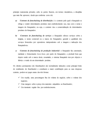 princípio (autonomia privada), cabe às partes fixarem, em termos vinculativos, a disciplina
que mais lhe aprouver, desde que conforme com a lei.
a) Contrato de franchaising de distribuição: é o contrato pelo qual o franquiado se
obriga a vender determinados produtos num estabelecimento seu, mas com o nome e
imagem do franquiador, ou seja, o contrato visa a comercialização de determinados
produtos do franquiador.
b) Contratos de franchaising de serviço: o franquiado oferece serviços sobre a
insígnia, o nome comercial ou a marca do franquiador, garantir a qualidade dos
serviços fornecidos por operadores independentes sob a imagem e indicação dos
franquiadores.
c) Contrato de franchaising de produção industrial: o franquiado fica autorizado,
mediante o fornecimento know-hout, por parte do franquiador, a produzir bens que
depois vende sob a marca deste, resumindo, o sistema franquiado tem por objecto o
fabrico e venda de um determinado produto.
Os direitos permanentes (do franchisador) são normalmente indicados como principal fonte
de rendimento do franchisador e constituem a maior contribuição para as suas despesas
centrais, podem ser pagos numa das três formas:
 Um royalty, uma percentagem fixa do volume de negócio, sobre o volume dos
negócios.
 Uma margem sobre o preço dos materiais adquiridos ao franchisador;
 Um montante regular fixo por estabelecimento.
 