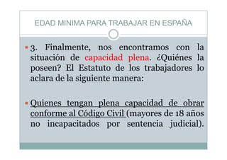 EDAD MINIMA PARA TRABAJAR EN ESPAÑA
i l l
EDAD MINIMA PARA TRABAJAR EN ESPAÑA
3. Finalmente, nos encontramos con la
situación de capacidad plena. ¿Quiénes lap p Q
poseen? El Estatuto de los trabajadores lo
aclara de la siguiente manera:aclara de la siguiente manera:
Quienes tengan plena capacidad de obrar
conforme al Código Civil (mayores de 18 añosg ( y
no incapacitados por sentencia judicial).
 