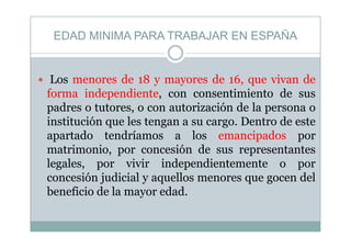 EDAD MINIMA PARA TRABAJAR EN ESPAÑAEDAD MINIMA PARA TRABAJAR EN ESPAÑA
Los menores de 18 y mayores de 16, que vivan de
forma independiente, con consentimiento de susforma independiente, con consentimiento de sus
padres o tutores, o con autorización de la persona o
institución que les tengan a su cargo. Dentro de esteinstitución que les tengan a su cargo. Dentro de este
apartado tendríamos a los emancipados por
matrimonio, por concesión de sus representantesmatrimonio, por concesión de sus representantes
legales, por vivir independientemente o por
concesión judicial y aquellos menores que gocen delconcesión judicial y aquellos menores que gocen del
beneficio de la mayor edad.
 
