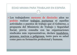 EDAD MINIMA PARA TRABAJAR EN ESPAÑAEDAD MINIMA PARA TRABAJAR EN ESPAÑA
Los trabajadores menores de dieciocho años no
podrán realizar trabajos nocturnos ni aquellaspodrán realizar trabajos nocturnos ni aquellas
actividades o puestos de trabajo que el Gobierno, a
propuesta del Ministerio de Trabajo y Seguridadpropuesta del Ministerio de Trabajo y Seguridad
Social, previa consulta con las organizaciones
sindicales más representativas, declare insalubres,sindicales más representativas, declare insalubres,
penosos, nocivos o peligrosos, tanto para su salud
como para su formación profesional y humana.como para su formación profesional y humana.
 