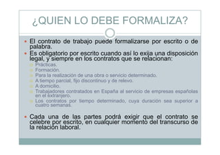 ¿QUIEN LO DEBE FORMALIZA?¿
El contrato de trabajo puede formalizarse por escrito o deEl contrato de trabajo puede formalizarse por escrito o de
palabra.
Es obligatorio por escrito cuando así lo exija una disposición
legal y siempre en los contratos que se relacionan:legal, y siempre en los contratos que se relacionan:
Prácticas.
Formación.
Para la realización de una obra o servicio determinado.
A tiempo parcial, fijo discontinuo y de relevo.
A domicilio.
Trabajadores contratados en España al servicio de empresas españolas
en el extranjeroen el extranjero.
Los contratos por tiempo determinado, cuya duración sea superior a
cuatro semanas.
Cada una de las partes podrá exigir que el contrato se
celebre por escrito, en cualquier momento del transcurso de
la relación laboral.
 