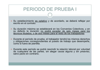 PERIODO DE PRUEBA I
Su establecimiento es optativo y de acordarlo, se deberá reflejar por
escrito en el contrato.
Su duración máxima se establecerá en los Convenios Colectivos, y en
su defecto la duración no podrá exceder de seis meses para los
técnicos titulados, o de dos meses para el resto de los trabajadores.
Durante el período de prueba, el trabajador tendrá los mismos derechos
y obligaciones correspondientes al puesto de trabajo que desempeñe,
i f d l tillcomo si fuera de plantilla.
Durante este período se podrá rescindir la relación laboral por voluntad
d l i d l t i l l i ide cualquiera de las partes, sin alegar causa alguna y sin preaviso,
salvo pacto en contrario.
 
