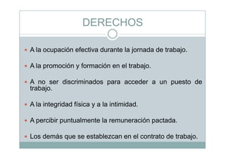 DERECHOSDERECHOS
A la ocupación efectiva durante la jornada de trabajo.
A la promoción y formación en el trabajo.
A di i i d d t dA no ser discriminados para acceder a un puesto de
trabajo.
A la integridad física y a la intimidad.
A percibir puntualmente la remuneración pactada.
Los demás que se establezcan en el contrato de trabajo.
 