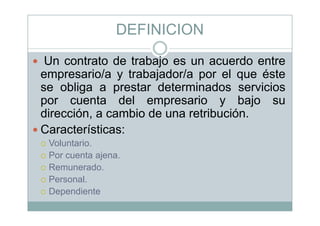 DEFINICION
Un contrato de trabajo es un acuerdo entreUn contrato de trabajo es un acuerdo entre
empresario/a y trabajador/a por el que éste
se obliga a prestar determinados serviciosse obliga a prestar determinados servicios
por cuenta del empresario y bajo su
dirección a cambio de una retribucióndirección, a cambio de una retribución.
Características:
Voluntario.
Por cuenta ajena.
R dRemunerado.
Personal.
DependienteDependiente
 