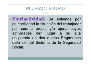 PLURIACTIVIADAD
Pl i i id dPluriactividad: Se entiende por
pluriactividad la situación del trabajadorpluriactividad la situación del trabajador
por cuenta propia y/o ajena cuyas
ti id d d l ltactividades den lugar a su alta
obligatoria en dos o más Regímenesg g
distintos del Sistema de la Seguridad
SocialSocial.
 