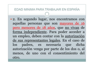 EDAD MINIMA PARA TRABAJAR EN ESPAÑA
E d l t
EDAD MINIMA PARA TRABAJAR EN ESPAÑA
2. En segundo lugar, nos encontramos con
aquellas personas que son mayores de 16
pero menores de 18 años, que no vivan de
forma independiente. Para poder acceder aforma independiente. Para poder acceder a
un empleo, deben contar con la autorización
de sus representantes legales En el caso dede sus representantes legales. En el caso de
los padres, es necesaria que dicha
t i ió t d l d lautorización venga por parte de los dos o, al
menos, de uno con el consentimiento del
otro.
 