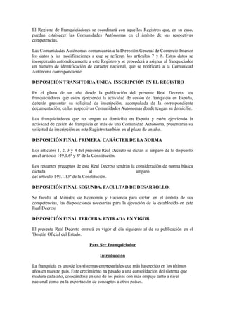 El Registro de Franquiciadores se coordinará con aquellos Registros que, en su caso,
puedan establecer las Comunidades Autónomas en el ámbito de sus respectivas
competencias.

Las Comunidades Autónomas comunicarán a la Dirección General de Comercio Interior
los datos y las modificaciones a que se refieren los artículos 7 y 8. Estos datos se
incorporarán automáticamente a este Registro y se procederá a asignar al franquiciador
un número de identificación de carácter nacional, que se notificará a la Comunidad
Autónoma correspondiente.

DISPOSICIÓN TRANSITORIA ÚNICA. INSCRIPCIÓN EN EL REGISTRO

En el plazo de un año desde la publicación del presente Real Decreto, los
franquiciadores que estén ejerciendo la actividad de cesión de franquicia en España,
deberán presentar su solicitud de inscripción, acompañada de la correspondiente
documentación, en las respectivas Comunidades Autónomas donde tengan su domicilio.

Los franquiciadores que no tengan su domicilio en España y estén ejerciendo la
actividad de cesión de franquicia en más de una Comunidad Autónoma, presentarán su
solicitud de inscripción en este Registro también en el plazo de un año.

DISPOSICIÓN FINAL PRIMERA. CARÁCTER DE LA NORMA

Los artículos 1, 2, 3 y 4 del presente Real Decreto se dictan al amparo de lo dispuesto
en el artículo 149.1.6º y 8º de la Constitución.

Los restantes preceptos de este Real Decreto tendrán la consideración de norma básica
dictada                         al                      amparo
del artículo 149.1.13º de la Constitución.

DISPOSICIÓN FINAL SEGUNDA. FACULTAD DE DESARROLLO.

Se faculta al Ministro de Economía y Hacienda para dictar, en el ámbito de sus
competencias, las disposiciones necesarias para la ejecución de lo establecido en este
Real Decreto

DISPOSICIÓN FINAL TERCERA. ENTRADA EN VIGOR.

El presente Real Decreto entrará en vigor el día siguiente al de su publicación en el
'Boletín Oficial del Estado.

                               Para Ser Franquiciador

                                    Introducción

La franquicia es uno de los sistemas empresariales que más ha crecido en los últimos
años en nuestro país. Este crecimiento ha pasado a una consolidación del sistema que
madura cada año, colocándose en uno de los países con más empuje tanto a nivel
nacional como en la exportación de conceptos a otros países.
 
