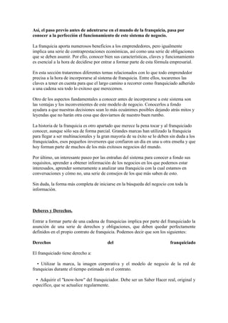 Así, el paso previo antes de adentrarse en el mundo de la franquicia, pasa por
conocer a la perfección el funcionamiento de este sistema de negocio.

La franquicia aporta numerosos beneficios a los emprendedores, pero igualmente
implica una serie de contraprestaciones económicas, así como una serie de obligaciones
que se deben asumir. Por ello, conocer bien sus características, claves y funcionamiento
es esencial a la hora de decidirse por entrar a formar parte de esta fórmula empresarial.

En esta sección trataremos diferentes temas relacionados con lo que todo emprendedor
precisa a la hora de incorporarse al sistema de franquicia. Entre ellos, tocaremos las
claves a tener en cuenta para que el largo camino a recorrer como franquiciado adherido
a una cadena sea todo lo exitoso que merecemos.

Otro de los aspectos fundamentales a conocer antes de incorporarse a este sistema son
las ventajas y los inconvenientes de este modelo de negocio. Conocerlos a fondo
ayudara a que nuestras decisiones sean lo más ecuánimes posibles dejando atrás mitos y
leyendas que no harán otra cosa que desviarnos de nuestro buen rumbo.

La historia de la franquicia es otro apartado que merece la pena tocar y al franquiciado
conocer, aunque sólo sea de forma parcial. Grandes marcas han utilizado la franquicia
para llegar a ser multinacionales y la gran mayoría de su éxito se lo deben sin duda a los
franquiciados, esos pequeños inversores que confiaron un día en una u otra enseña y que
hoy forman parte de muchos de los más exitosos negocios del mundo.

Por último, un interesante paseo por las entrañas del sistema para conocer a fondo sus
requisitos, aprender a obtener información de los negocios en los que podemos estar
interesados, aprender someramente a analizar una franquicia con la cual estamos en
conversaciones y cómo no, una serie de consejos de los que más saben de esto.

Sin duda, la forma más completa de iniciarse en la búsqueda del negocio con toda la
información.



Deberes y Derechos.

Entrar a formar parte de una cadena de franquicias implica por parte del franquiciado la
asunción de una serie de derechos y obligaciones, que deben quedar perfectamente
definidos en el propio contrato de franquicia. Podemos decir que son los siguientes:

Derechos                                 del                                franquiciado

El franquiciado tiene derecho a:

   • Utilizar la marca, la imagen corporativa y el modelo de negocio de la red de
franquicias durante el tiempo estimado en el contrato.

  • Adquirir el "know-how" del franquiciador. Debe ser un Saber Hacer real, original y
específico, que se actualice regularmente.
 