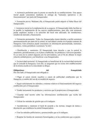 • Asistencia preliminar para la puesta en marcha de su establecimiento. Este apoyo
inicial puede concretarse mediante la entrega de "manuales operativos o de
funcionamiento" por parte del franquiciador.

  • Formación previa. Mediante ella, el franquiciado podrá adquirir el Saber Hacer del
franquiciador.

 • Asistencia inicial en la implantación de su negocio. El franquiciador debe facilitar en
lo posible la implantación de los nuevos establecimientos, para ello, esta asistencia
puede ampliarse incluso a la selección del local más adecuado, las instalaciones,
estudios de mercado y financiación.

  • Formación permanente. Todos los franquiciados tienen derecho a recibir asistencia
permanentemente por parte de la central, la cual deberá constar en el propio contrato de
franquicia. Esta asistencia puede concretarse en información personalizada, reuniones,
circulares, visitas periódicas o asistencia "in situ".

   • Distribución y suministro. El franquiciado tiene derecho a que la central le
suministre, periódicamente y en el plazo establecido, los productos o servicios pactados.
Es ya tarea de la central negociar con los proveedores, con el fin de obtener la mejor
relación calidad-precio y así beneficiar a sus franquiciados.

  • Exclusividad territorial. El franquiciado se beneficiará de la exclusividad territorial
que le conceda la franquicia. Con ello, se asegurará que no exista otro establecimiento
de la misma enseña en la zona donde se ubique.

Obligaciones                                del                             franquiciado
Por otro lado, el franquiciado está obligado a:

   • Pagar el canon inicial, royalties y canon de publicidad establecidos por la
franquicia, a cambio del uso de su modelo de negocio.

  • Seguir estrictamente los métodos y sistemas relativos al funcionamiento del negocio
establecidos por el franquiciador.

 • Vender únicamente los productos y servicios que le proporcione el franquiciador.

   • Guardar total secreto sobre las informaciones confidenciales que reciba del
franquiciador.

 • Utilizar los métodos de gestión que se le indiquen.

  • Acondicionar y mantener el local de acuerdo a las normas, imagen de marca y
decoración, que establezca la central franquiciadora.

 • Usar los métodos publicitarios y promocionales que se le indiquen.

 • Respetar las fuentes de suministro homologadas y en las condiciones que se pacten
 