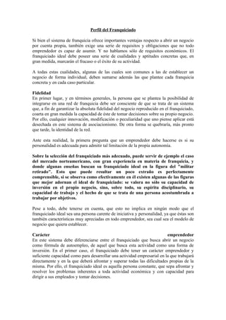 Perfil del Franquiciado

Si bien el sistema de franquicia ofrece importantes ventajas respecto a abrir un negocio
por cuenta propia, también exige una serie de requisitos y obligaciones que no todo
emprendedor es capaz de asumir. Y no hablamos sólo de requisitos económicos. El
franquiciado ideal debe poseer una serie de cualidades y aptitudes concretas que, en
gran medida, marcarán el fracaso o el éxito de su actividad.

A todas estas cualidades, algunas de las cuales son comunes a las de establecer un
negocio de forma individual, deben sumarse además las que plantee cada franquicia
concreta y en cada caso particular.

Fidelidad
En primer lugar, y en términos generales, la persona que se plantea la posibilidad de
integrarse en una red de franquicia debe ser consciente de que se trata de un sistema
que, a fin de garantizar la absoluta fidelidad del negocio reproducido en el franquiciado,
coarta en gran medida la capacidad de éste de tomar decisiones sobre su propio negocio.
Por ello, cualquier innovación, modificación o peculiaridad que uno piense aplicar está
desechada en este sistema de asociacionismo. De otra forma se quebraría, más pronto
que tarde, la identidad de la red.

Ante esta realidad, la primera pregunta que un emprendedor debe hacerse es si su
personalidad es adecuada para admitir tal limitación de la propia autonomía.

Sobre la selección del franquiciado más adecuado, puede servir de ejemplo el caso
del mercado norteamericano, con gran experiencia en materia de franquicia, y
donde algunas enseñas buscan su franquiciado ideal en la figura del "militar
retirado". Esto que puede resultar un poco extraño es perfectamente
comprensible, si se observa como efectivamente en él existen algunas de las figuras
que mejor adornan el ideal de franquiciado: se valora no sólo su capacidad de
inversión en el propio negocio, sino, sobre todo, su espíritu disciplinario, su
capacidad de trabajo y el hecho de que se trata de una persona acostumbrada a
trabajar por objetivos.

Pese a todo, debe tenerse en cuenta, que esto no implica en ningún modo que el
franquiciado ideal sea una persona carente de iniciativa y personalidad, ya que éstas son
también características muy apreciadas en todo emprendedor, sea cual sea el modelo de
negocio que quiera establecer.

Carácter                                                                  emprendedor
En este sistema debe diferenciarse entre el franquiciado que busca abrir un negocio
como fórmula de autoempleo, de aquel que busca esta actividad como una forma de
inversión. En el primer caso, el franquiciado debe tener un carácter emprendedor y
suficiente capacidad como para desarrollar una actividad empresarial en la que trabajará
directamente y en la que deberá afrontar y superar todas las dificultades propias de la
misma. Por ello, el franquiciado ideal es aquella persona constante, que sepa afrontar y
resolver los problemas inherentes a toda actividad económica y con capacidad para
dirigir a sus empleados y tomar decisiones.
 