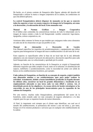 De hecho, en el mismo contrato de franquicia debe figurar, además del derecho del
franquiciado a utilizar la marca e imagen corporativa de la cadena, las condiciones en
que ésta deberá aplicarse.

La central franquiciadora deberá disponer de manuales en los que se concrete
todos los aspectos a tener en cuenta respecto a la imagen de la franquicia, así como
a la decoración y la adecuación del local. Estos manuales son:

Manual         de       Normas          Gráficas     e       Imagen        Corporativa
En él deben estar contenidas las características técnicas de todo lo relacionado con la
imagen de marca común a toda la red franquiciada: nombre comercial, logo-marca,
tipografías, colores corporativos, etc.

Asimismo debe contener la forma en que tendrán que conjugarse todos estos elementos
en cada una de las situaciones en que sea posible su uso.

Manual         de      Adecuación          y       Decoración        de        Locales
Este Manual especifica los requisitos de acondicionamiento y equipamiento que deben
seguirse para homogeneizar la imagen del nuevo establecimiento a la del resto de la red.

Estos aspectos se especificarán sobre la base de un local tipo de la red, debiendo
adjuntarse con este manual el proyecto de adecuación y decoración específico para cada
local franquiciado, una vez seleccionado y aprobado por la central.

Además, en función de las características de la franquicia se exigirá al franquiciado
diferentes requisitos que debe cumplir el local, tanto en lo referente a la distribución del
espacio, mobiliario o acondicionamiento, como la necesidad de contar con salida de
humos en los establecimientos hosteleros, por ejemplo.

Cada cadena de franquicias, en función de su concepto de negocio, exigirá también
una dimensión mínima a sus establecimientos apta para poder realizar la
actividad. Actualmente, debido a boom inmobiliario producido en España durante
los últimos años, encontrar un local de grandes dimensiones y localizado en un
emplazamiento adecuado es una tarea cada vez más difícil y costosa. Así, el
desorbitado precio de los alquileres y la escasa oferta de locales estratégicos se ha
convertido en uno de los principales inconvenientes para la expansión de las
cadenas de franquicia.

Por este motivo, muchas redes franquiciadoras, principalmente del sector de la
hostelería, están creando cada vez más conceptos de negocio alternativos a la idea
original, para los que se requieren locales de menor dimensión.

Al final, lo importante será siempre que el cliente sepa identificar, sea cual sea el
tamaño del establecimiento, la pertenencia del mismo a una red única y, por tanto,
busque en él los mismos productos o servicios que en cualquier otro establecimiento de
la cadena
 
