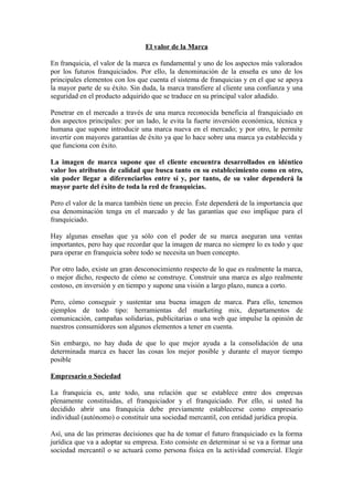 El valor de la Marca

En franquicia, el valor de la marca es fundamental y uno de los aspectos más valorados
por los futuros franquiciados. Por ello, la denominación de la enseña es uno de los
principales elementos con los que cuenta el sistema de franquicias y en el que se apoya
la mayor parte de su éxito. Sin duda, la marca transfiere al cliente una confianza y una
seguridad en el producto adquirido que se traduce en su principal valor añadido.

Penetrar en el mercado a través de una marca reconocida beneficia al franquiciado en
dos aspectos principales: por un lado, le evita la fuerte inversión económica, técnica y
humana que supone introducir una marca nueva en el mercado; y por otro, le permite
invertir con mayores garantías de éxito ya que lo hace sobre una marca ya establecida y
que funciona con éxito.

La imagen de marca supone que el cliente encuentra desarrollados en idéntico
valor los atributos de calidad que busca tanto en su establecimiento como en otro,
sin poder llegar a diferenciarlos entre sí y, por tanto, de su valor dependerá la
mayor parte del éxito de toda la red de franquicias.

Pero el valor de la marca también tiene un precio. Éste dependerá de la importancia que
esa denominación tenga en el marcado y de las garantías que eso implique para el
franquiciado.

Hay algunas enseñas que ya sólo con el poder de su marca aseguran una ventas
importantes, pero hay que recordar que la imagen de marca no siempre lo es todo y que
para operar en franquicia sobre todo se necesita un buen concepto.

Por otro lado, existe un gran desconocimiento respecto de lo que es realmente la marca,
o mejor dicho, respecto de cómo se construye. Construir una marca es algo realmente
costoso, en inversión y en tiempo y supone una visión a largo plazo, nunca a corto.

Pero, cómo conseguir y sustentar una buena imagen de marca. Para ello, tenemos
ejemplos de todo tipo: herramientas del marketing mix, departamentos de
comunicación, campañas solidarias, publicitarias o una web que impulse la opinión de
nuestros consumidores son algunos elementos a tener en cuenta.

Sin embargo, no hay duda de que lo que mejor ayuda a la consolidación de una
determinada marca es hacer las cosas los mejor posible y durante el mayor tiempo
posible

Empresario o Sociedad

La franquicia es, ante todo, una relación que se establece entre dos empresas
plenamente constituidas, el franquiciador y el franquiciado. Por ello, si usted ha
decidido abrir una franquicia debe previamente establecerse como empresario
individual (autónomo) o constituir una sociedad mercantil, con entidad jurídica propia.

Así, una de las primeras decisiones que ha de tomar el futuro franquiciado es la forma
jurídica que va a adoptar su empresa. Esto consiste en determinar si se va a formar una
sociedad mercantil o se actuará como persona física en la actividad comercial. Elegir
 