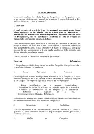 Formacion y know how

La transmisión del kow-how o Saber Hacer del franquiciador a sus franquiciados es uno
de los aspectos más importantes sobre el que se sustenta el sistema de franquicia. Pero
¿qué es exactamente y cómo se transmite?

El know-how

Si una franquicia es la repetición de un éxito comercial, un porcentaje muy alto del
mismo dependerá de los métodos que se utilicen para su reproducción y
transmisión a los franquiciados. Tal es la importancia y necesidad del Saber Hacer
del franquiciador, que su identificación constituye no sólo un derecho del
franquiciado, sino también una exigencia legal.

Estos conocimientos deben identificarse a través de los Manuales de Negocio que
recogen la fórmula del éxito. Por lo tanto, no le deje que le confundan, debe quedar
claro que el Saber Hacer no es algo intangible y de hecho, el franquiciado debe poder
disponer de una documentación a la que pueda remitirse en todo momento, para
efectuar cualquier consulta que necesite.

Estos documentos se clasifican en informativos y formativos:

Elementos                                                                 informativos

El franquiciado que decida integrarse en una red de franquicias debe poder acceder a
todos estos documentos. Se dividen en:

1.          Dossier            Informativo           de           Franquicia

Con el objetivo de adaptar las obligaciones informativas de la franquicia a la nueva
normativa establecida por el RD 2485/98 de 13 de noviembre, el Dossier de Franquicia
se debe adaptar a las exigencias legislativas actuales. En él deben figurar:

     -     Datos     identificativos     de     la     empresa  franquiciadora.
     - Descripción del sector de actividad del negocio objeto de la franquicia.
     - Contenido y características de la franquicia y su explotación.
     -       Estructura         y       extensión        de    la        red.
     - Elementos esenciales del acuerdo de franquicia.

Este dossier será portador de la imagen de la franquicia y tendrá como finalidad aportar
una información inicial básica a los potenciales franquiciados.

2.              Cuestionario                 de             Candidatura

Realizado ajustándose a las características del potencial candidato a la franquicia,
aportará a la Central una amplia información respecto al perfil personal, profesional y
económico del mismo.

3.                Folleto                de                 Franquicia
 