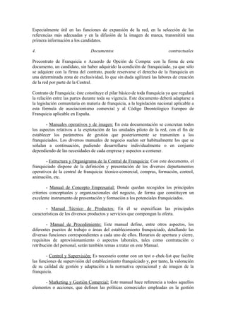 Especialmente útil en las funciones de expansión de la red, en la selección de las
referencias más adecuadas y en la difusión de la imagen de marca, transmitirá una
primera información a los candidatos.

4.                              Documentos                                 contractuales

Precontrato de Franquicia o Acuerdo de Opción de Compra: con la firma de este
documento, un candidato, sin haber adquirido la condición de franquiciado, ya que sólo
se adquiere con la firma del contrato, puede reservarse el derecho de la franquicia en
una determinada zona de exclusividad, lo que sin duda agilizará las labores de creación
de la red por parte de la Central.

Contrato de Franquicia: éste constituye el pilar básico de toda franquicia ya que regulará
la relación entre las partes durante toda su vigencia. Este documento deberá adaptarse a
la legislación comunitaria en materia de franquicia, a la legislación nacional aplicable a
esta fórmula de asociacionismo comercial y al Código Deontológico Europeo de
Franquicia aplicable en España.

        - Manuales operativos y de imagen: En esta documentación se concretan todos
los aspectos relativos a la explotación de las unidades piloto de la red, con el fin de
establecer los parámetros de gestión que posteriormente se transmiten a los
franquiciados. Los diversos manuales de negocio suelen ser habitualmente los que se
señalan a continuación, pudiendo desarrollarse individualmente o en conjunto
dependiendo de las necesidades de cada empresa y aspectos a contener.

       - Estructura y Organigrama de la Central de Franquicia: Con este documento, el
franquiciado dispone de la definición y presentación de los diversos departamentos
operativos de la central de franquicia: técnico-comercial, compras, formación, control,
animación, etc.

        - Manual de Concepto Empresarial: Donde quedan recogidos los principales
criterios conceptuales y organizacionales del negocio, de forma que constituyen un
excelente instrumento de presentación y formación a los potenciales franquiciados.

        - Manual Técnico de Productos: En él se especifican las principales
características de los diversos productos y servicios que compongan la oferta.

        - Manual de Procedimiento: Este manual define, entre otros aspectos, los
diferentes puestos de trabajo o áreas del establecimiento franquiciado, detallando las
diversas funciones correspondientes a cada uno de ellos. Horarios de apertura y cierre,
requisitos de aprovisionamiento o aspectos laborales, tales como contratación o
retribución del personal, serán también temas a tratar en este Manual.

        - Control y Supervisión: Es necesario contar con un test o chek-list que facilite
las funciones de supervisión del establecimiento franquiciado y, por tanto, la valoración
de su calidad de gestión y adaptación a la normativa operacional y de imagen de la
franquicia.

      - Marketing y Gestión Comercial: Este manual hace referencia a todos aquellos
elementos o acciones, que definen las políticas comerciales empleadas en la gestión
 