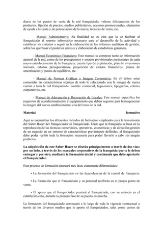 diaria de los puntos de venta de la red franquiciada: valores diferenciales de los
productos, fijación de precios, medios publicitarios, acciones promocionales, elementos
de ayuda a la venta y de potenciación de la marca, técnicas de venta, etc.

        - Manual Administrativo: Su finalidad no es otra que la de facilitar al
franquiciado el soporte informático necesario para el desarrollo de la actividad y
establecer los criterios a seguir en la elaboración de los informes analíticos de gestión,
sobre los que basar el posterior análisis y elaboración de estadísticas generales.

        - Manual Económico-Financiero: Este manual se compone tanto de información
general de la red, como de los presupuestos y estados provisionales particulares de cada
nuevo establecimiento de la franquicia: cuenta tipo de explotación, plan de inversiones
iniciales, estados presupuestarios, proyección de estados financieros, plazos de
amortización y puntos de equilibrio, etc.

       - Manual de Normas Gráficas e Imagen Corporativa: En él deben estar
contenidas las características técnicas de todo lo relacionado con la imagen de marca
común a toda la red franquiciada: nombre comercial, logo-marca, tipografías, colores
corporativos, etc.

        - Manual de Adecuación y Decoración de Locales: Este manual especifica los
requisitos de acondicionamiento y equipamiento que deben seguirse para homogeneizar
la imagen del nuevo establecimiento a la del resto de la red.

Material                                                                       formativo

Aquí se encuentran los diferentes métodos de formación empleados para la transmisión
del Saber Hacer del franquiciador al franquiciado. Dado que la franquicia se basa en la
reproducción de las técnicas comerciales, operativas, económicas y de dirección-gestión
de un negocio en un entorno de características previamente definidas, el franquiciado
debe poder recibir toda la formación necesaria para poder llevarlo a cabo sin ningún
problema.

La adquisición de este Saber Hacer se efectúa principalmente a través de dos vías:
por un lado, a través de los manuales corporativos de la franquicia que se le deben
entregar y por otro, mediante la formación inicial y continuada que debe aportarle
el franquiciador.

Este proceso de formación abarcará tres fases claramente diferenciadas:

     • La formación del franquiciado en las dependencias de la central de franquicia.

     • La formación que el franquiciado y su personal recibirán en el propio punto de
venta.

      • El apoyo que el franquiciador prestará al franquiciado, con su estancia en el
establecimiento, durante la primera fase de su puesta en marcha.

La formación del franquiciado continuará a lo largo de toda la vigencia contractual a
través de los diversos medios que le aporte el franquiciador, tales como cursos de
 