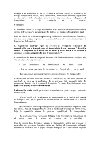 reciclaje y de aplicación de nuevas técnicas y métodos operativos, seminarios de
trabajo, convenciones lúdicas, envío de circulares, publicaciones internas y aportación
de informaciones útiles a la red, así como la asistencia permanente que se le prestará al
franquiciado        en         la        explotación        de       su         negocio.

Formación

El proceso de formación se erige así como uno de los aspectos más valorados dentro del
sistema de franquicia, ya que gran parte del éxito de los franquiciados dependerá de él.

Pero no sólo es un requisito indispensable y fundamental en el sistema de franquicia,
sino que a este respecto se pronuncia expresamente la normativa comunitaria aplicable a
los acuerdos de franquicia.

El Reglamento establece "que un acuerdo de franquicia comprende la
comunicación por el franquiciador al franquiciado de un know-how". También
señala "la obligación del franquiciado de asistir y hacer asistir a su personal a
cursos de formación organizados por el franquiciador".

La transmisión del Saber Hacer podrá llevarse a cabo fundamentalmente a través de tres
vías complementarias y necesarias:

     •    Los      documentos      de     identificación    del     Saber     Hacer.

     • Los sucesivos procesos de formación del franquiciado y su personal.

     • Los servicios en que se concretan los planes asistenciales del franquiciador.

La formación que tiene derecho a recibir el franquiciado no sólo debe consistir en
adiestrarle al inicio de la explotación de su actividad. Esta formación habrá de
prolongarse durante toda la relación de franquicia. Por tanto, debe distinguirse entre
formación inicial y formación continuada.

La formación inicial tendrá que transcurrir deseablemente por tres etapas claramente
diferenciadas:

     • Una formación teórica referente a los aspectos relativos al negocio y al sistema
de franquicia que, por lo general, se desarrollará en las instalaciones de la central
franquiciadora.

      • Una formación práctica para la aplicación de los conocimientos adquiridos en la
fase inicial. Aquí el franquiciado debe tener la posibilidad de dirigir un centro piloto,
bajo la supervisión directa del personal especializado del franquiciador.

     • La asistencia técnica y comercial de la que podrá beneficiarse el franquiciado en
el   propio     punto     de     venta,   al     principio   de     la     actividad.

Para la primera fase, formación teórica, el franquiciador tendrá que organizar y
desarrollar un programa formativo capaz de facilitar al franquiciado suficiente
información relativa no sólo al propio concepto de negocio en sí, sino también respecto
 