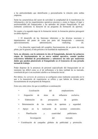 a las particularidades que identificarán y personalizarán la relación entre ambas
empresas.

Serán las características del sector de actividad, la complejidad de la transferencia de
información y de los requerimientos operativos precisos y, como es lógico, el rigor y
profesionalidad del franquiciador y las aptitudes del propio franquiciado, lo que
realmente condicione la duración de un programa de formación de apertura.

En cuanto a la segunda etapa de la formación inicial, la formación práctica perseguirá
un doble objetivo:

     • El desarrollo de las funciones inherentes a las diversas secciones o
departamentos del punto de venta por parte del franquiciado - comercial,
aprovisionamiento,         administración,         marketing,            etc.

      • La dirección supervisada del completo funcionamiento de un punto de venta
piloto, por lo general, el más próximo a la localidad de implantación.

Será, no obstante, con la asistencia in situ al franquiciado, durante las primeras
etapas de funcionamiento de su nueva unidad operativa, cuando puedan
concretarse infinidad de procedimientos y subsanarse las más que numerosas
dudas que pueden planteársele al franquiciado en el transcurso de una jornada
normal de trabajo.

Poder disponer de la presencia de personal especializado del franquiciador en un
momento tan difícil como es el de enfrentarse a la dura realidad de su mercado,
constituirá de por sí un excelente colofón a su formación inicial.

Por último, los servicios de asistencia se configuran como realmente esenciales en lo
que a la transmisión de experiencias se refiere y que habrán de formar parte
necesariamente de un programa de franquicia.

Estos son, entre otros, los que se establecen a continuación:

     •             Localización                   del                 emplazamiento.

     •      Asignación         de        áreas           de        influencia          exclusiva.

     •        Elaboración           de           presupuestos            de            gestión.

     •    Determinación        de    los     stocks           de   apertura       y     seguridad.

     •     Apoyo       en      la    realización              de    acciones          comerciales.

     •         Planificación             y              creatividad             publicitaria.

     •               Investigación                      del                mercado.

     • Coordinación         de campañas      globales          de publicidad          y promoción.
 
