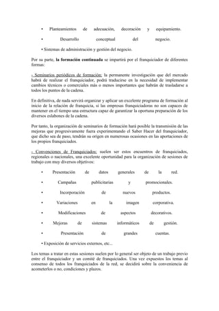 •    Planteamientos         de    adecuación,         decoración     y        equipamiento.

     •          Desarrollo                 conceptual              del             negocio.

     • Sistemas de administración y gestión del negocio.

Por su parte, la formación continuada se impartirá por el franquiciador de diferentes
formas:

- Seminarios periódicos de formación: la permanente investigación que del mercado
habrá de realizar el franquiciador, podrá traducirse en la necesidad de implementar
cambios técnicos o comerciales más o menos importantes que habrán de trasladarse a
todos los puntos de la cadena.

En definitiva, de nada servirá organizar y aplicar un excelente programa de formación al
inicio de la relación de franquicia, si las empresas franquiciadoras no son capaces de
mantener en el tiempo una estructura capaz de garantizar la oportuna preparación de los
diversos eslabones de la cadena.

Por tanto, la organización de seminarios de formación hará posible la transmisión de las
mejoras que progresivamente fuera experimentando el Saber Hacer del franquiciador,
que dicho sea de paso, tendrán su origen en numerosas ocasiones en las aportaciones de
los propios franquiciados.

- Convenciones de Franquiciados: suelen ser estos encuentros de franquiciados,
regionales o nacionales, una excelente oportunidad para la organización de sesiones de
trabajo con muy diversos objetivos:

     •      Presentación         de         datos        generales       de         la        red.

     •         Campañas               publicitarias            y         promocionales.

     •          Incorporación                de             nuevos             productos.

     •        Variaciones             en            la       imagen            corporativa.

     •         Modificaciones                de           aspectos            decorativos.

     •      Mejoras         de        sistemas           informáticos         de         gestión.

     •          Presentación                 de             grandes                cuentas.

     • Exposición de servicios externos, etc...

Los temas a tratar en estas sesiones suelen por lo general ser objeto de un trabajo previo
entre el franquiciador y un comité de franquiciados. Una vez expuestos los temas al
consenso de todos los franquiciados de la red, se decidirá sobre la conveniencia de
acometerlos o no, condiciones y plazos.
 
