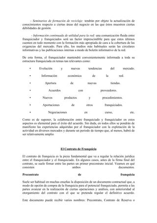 - Seminarios de formación de reciclaje: tendrán por objeto la actualización de
conocimientos respecto a ciertas áreas del negocio en las que éstos muestren ciertas
debilidades de gestión.

       - Información continuada de utilidad para la red: una comunicación fluida entre
franquiciador y franquiciados será un factor imprescindible para que estos últimos
cuenten en todo momento con la formación más apropiada de cara a la cobertura de las
exigencias del mercado. Para ello, los medios más habituales serán las circulares
informativas y las publicaciones internas a modo de boletín informativo de la red.

De esta forma, el franquiciador mantendrá convenientemente informada a toda su
estructura franquiciada en temas tan relevantes como:

     •        Evolución        y       nuevas             tendencias          del         mercado.

     •         Información           económica                de         la         red.

     •           Apertura              de                 nuevas              tiendas.

     •              Acuerdos                   con                 proveedores.

     •          Nuevos             productos              y            procedimientos.

     •          Aportaciones            de            otros             franquiciados.

     •              Negociaciones                    en                 curso,                 etc.

Como es de suponer, la colaboración entre franquiciado y franquiciador en estos
aspectos es elemental para el éxito del acuerdo. Sin duda, en todos ellos se pondrán de
manifiesto las experiencias adquiridas por el franquiciador con la explotación de la
actividad en diversos mercados y durante un periodo de tiempo que, al menos, habrá de
ser relativamente amplio



                               El Contrato de Franquicia

El contrato de franquicia es la pieza fundamental que va a regular la relación jurídica
entre el franquiciador y el franquiciado. En algunos casos, antes de la firma final del
contrato, se suele firmar entre las partes un primer precontrato inicial. Veamos en qué
consisten                               ambos                               documentos.

Precontrato                                    de                                        franquicia

Suele ser habitual en muchas enseñas la disposición de un documento contractual que, a
modo de opción de compra de la franquicia para el potencial franquiciado, permita a las
partes avanzar en la realización de ciertas operaciones y análisis, con anterioridad al
otorgamiento del contrato con el que se pretenda regular el definitivo acuerdo.

Este documento puede recibir varios nombres: Precontrato, Contrato de Reserva o
 