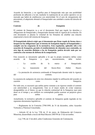 Acuerdo de Intención, y no significa para el franquiciado más que una posibilidad
preferente de adhesión a la red, mediante la explotación de un centro operativo en un
mercado que habrá de establecerse con anterioridad. En el acto de otorgamiento del
precontrato, el adquirente abonará al franquiciador una cantidad a cuenta del derecho de
entrada.

Contrato                       de                       franquicia

El contrato de franquicia va a ser el documento final que regule los derechos y
obligaciones de franquiciado y franquiciador durante toda la vigencia de la relación. En
este documento se plasma la voluntad de los firmantes de entablar una relación
empresarial a través del sistema de franquicia.

El franquiciado deberá exigir que el documento que firme regule de forma clara e
inequívoca las obligaciones que el sistema de franquicia impone al franquiciador y
cumplir con las exigencias de la normativa. Esta regulación, aplicable sólo a los
acuerdos de franquicia, permite el establecimiento de cláusulas cuyo contenido, en
otro tipo de acuerdos distintos a los de franquicia, podría devenir nulo por ser
contrario a las normas de defensa de la competencia.

Esta exención es únicamente aplicable a lo que la propia normativa define como
acuerdo     de    franquicia   y     que,    necesariamente,    debe     incluir:

    -       La        cesión        de         la     marca       al          franquiciado.

    -       La       transmisión         del        Know-How         (Saber        Hacer).

    - La prestación de asistencia continuada al franquiciado durante toda la vigencia
del                                     contrato.

La ausencia de cualquiera de estos tres elementos impide la calificación del acuerdo en
cuestión                    como                     de                      franquicia.

Por todo esto, es necesario que ambas partes sometan a un riguroso estudio el contrato
con anterioridad a su otorgamiento. Este es el mejor medio de evitar sorpresas
desagradables en el futuro, ya que la relación contractual de la franquicia nace para
durar en el tiempo y un conflicto no contemplado podría acarrear un perjuicio grave
para                        ambas                       partes.

Actualmente, la normativa aplicable al contrato de franquicia queda regulada en los
siguientes documentos legislativos:

     - Reglamento de la Comisión 2790/1999, de 31 de diciembre, sobre Acuerdos
Verticales y Prácticas Concertadas.

    - Artículo 62 de la Ley 7/96 de 15 de enero, de Ordenación del Comercio
Minorista, desarrollado a través del Real Decreto 2485/98 de 13 de noviembre.

    - Ley 7/98, de 13 de abril, sobre Condiciones Generales de Contratación.
 