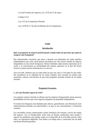 - Ley del Contrato de Agencia, Ley 12/92 de 27 de mayo.

    - Código Civil.

    - Ley 3/91 de Competencia Desleal.

    - Ley 16/89 de 17 de julio de Defensa de la Competencia




                                         FAQS

                                    Introducción

Qué se preguntan de manera prácticamente común todas las personas que quieren
comprar una franquicia?

Hay determinadas cuestiones que antes o después son planteadas por todos aquellos
emprendedores que como usted quieren decantarse por este exitoso modelo de negocio
integrándose en una red de franquicias. Hemos intentado, dada nuestra experiencia en el
sector y el conocimiento en profundidad del sistema, ponernos en la piel del futuro
inversor y poner nuestra información a su servicio.

Aun con todo, sabemos que no están todas las que son, pero sí son todas las que están.
Sin excedernos en la amplitud de los temas tratados, pero tocando los puntos más
esenciales, estamos convencidos de que estas preguntas acararán muchas de sus dudas
iniciales.



                                Preguntas Frecuentes

1. ¿Es una fórmula segura de éxito?

Los expertos suelen coincidir en afirmar que las empresas franquiciadas tienen mayores
posibilidades de éxito que otros negocios pequeños de propiedad independiente.

El sistema de franquicia está diseñado para ofrecer, generalmente, una fórmula de éxito
suficientemente probada con anterioridad, a la que se une asesoramiento y formación
continua.

Los inevitables errores empresariales suelen eliminarse del sistema a través del rodaje
del negocio. Así, el franquiciador suele estar en buenas condiciones para ayudar a
superar los problemas que pueden surgir en el desarrollo de la actividad, gracias sobre
todo a la experiencia adquirida. Ésta unida a un trabajo duro y consciente son sin duda
una buena fórmula ganadora.
 
