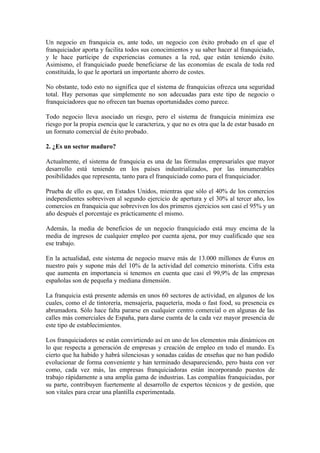 Un negocio en franquicia es, ante todo, un negocio con éxito probado en el que el
franquiciador aporta y facilita todos sus conocimientos y su saber hacer al franquiciado,
y le hace partícipe de experiencias comunes a la red, que están teniendo éxito.
Asimismo, el franquiciado puede beneficiarse de las economías de escala de toda red
constituida, lo que le aportará un importante ahorro de costes.

No obstante, todo esto no significa que el sistema de franquicias ofrezca una seguridad
total. Hay personas que simplemente no son adecuadas para este tipo de negocio o
franquiciadores que no ofrecen tan buenas oportunidades como parece.

Todo negocio lleva asociado un riesgo, pero el sistema de franquicia minimiza ese
riesgo por la propia esencia que le caracteriza, y que no es otra que la de estar basado en
un formato comercial de éxito probado.

2. ¿Es un sector maduro?

Actualmente, el sistema de franquicia es una de las fórmulas empresariales que mayor
desarrollo está teniendo en los países industrializados, por las innumerables
posibilidades que representa, tanto para el franquiciado como para el franquiciador.

Prueba de ello es que, en Estados Unidos, mientras que sólo el 40% de los comercios
independientes sobreviven al segundo ejercicio de apertura y el 30% al tercer año, los
comercios en franquicia que sobreviven los dos primeros ejercicios son casi el 95% y un
año después el porcentaje es prácticamente el mismo.

Además, la media de beneficios de un negocio franquiciado está muy encima de la
media de ingresos de cualquier empleo por cuenta ajena, por muy cualificado que sea
ese trabajo.

En la actualidad, este sistema de negocio mueve más de 13.000 millones de €uros en
nuestro país y supone más del 10% de la actividad del comercio minorista. Cifra esta
que aumenta en importancia si tenemos en cuenta que casi el 99,9% de las empresas
españolas son de pequeña y mediana dimensión.

La franquicia está presente además en unos 60 sectores de actividad, en algunos de los
cuales, como el de tintorería, mensajería, paquetería, moda o fast food, su presencia es
abrumadora. Sólo hace falta pararse en cualquier centro comercial o en algunas de las
calles más comerciales de España, para darse cuenta de la cada vez mayor presencia de
este tipo de establecimientos.

Los franquiciadores se están convirtiendo así en uno de los elementos más dinámicos en
lo que respecta a generación de empresas y creación de empleo en todo el mundo. Es
cierto que ha habido y habrá silenciosas y sonadas caídas de enseñas que no han podido
evolucionar de forma conveniente y han terminado desapareciendo, pero basta con ver
como, cada vez más, las empresas franquiciadoras están incorporando puestos de
trabajo rápidamente a una amplia gama de industrias. Las compañías franquiciadas, por
su parte, contribuyen fuertemente al desarrollo de expertos técnicos y de gestión, que
son vitales para crear una plantilla experimentada.
 