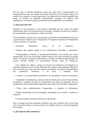 Por otro lado, la relación beneficiosa mutua que existe entre el franquiciador y el
franquiciado hace que este modelo de acuerdo comercial sea un elemento único en el
mundo de los negocios, ya que proporciona a los empresarios un medio asequible para
iniciar y/o acelerar su expansión, permitiéndoles conseguir sus objetivos más
rápidamente y con menos riesgo que utilizando otras modalidades de crecimiento.

3. ¿Qué pasos debo dar?

Integrarse en una franquicia es una decisión importante que hay tomar con amplio
conocimiento sobre las consecuencias de la misma y teniendo en cuenta las ventajas y
los inconvenientes que representa, a todos los niveles.

Con anterioridad a conocer estas circunstancias usted debe dar adecuadamente los pasos
y guiarse hacia el objetivo de ser franquiciado. Un pequeño resumen de lo fundamental
a tener en cuenta es el siguiente:

  • Recopilar        información        acerca        de       la       franquicia.

  • Sectores que puedan encajar en sus características personales y particulares.

   • Franquiciadores existentes: es fundamental identificar a las enseñas que buscan
franquiciados. En lo que al mercado español respecta, esto suele anunciarse en prensa
diaria, en la prensa económica, publicaciones y portales de Internet especializados. En
nuestro mercado también se comercializan diversas guías de franquicias.

  • Sus modelos de negocio: aunque la mayoría de propietarios de franquicias se
muestran satisfechos con los éxitos obtenidos, hay quienes sufren perdidas financieras.
Ésta es la razón por la que conviene extremar las cautelas con aquellos franquiciadores
que     "garantizan"     beneficios    o    un      cierto    y    temprano       éxito.

  • Analizar si sus características particulares son adecuadas al sistema de franquicia.

   • Comprobar la información: cuando se trata de enseñas más o menos desconocidas,
investigar la veracidad de todas las afirmaciones que sobre sus ganancias hace un
franquiciador resulta especialmente importante para el porvenir del futuro franquiciado.

  • Visitar otros establecimientos franquiciados y constatar la información.

   • Hablar directamente con los principales responsables de la central y verificar su
estructura.

  • No dude en pedir referencias bancarias y comerciales.

Pero, al margen del tema puramente monetario, hay que reconocer que el éxito llega
sólo a través del esfuerzo y la perseverancia. En realidad, el éxito o el fracaso dependen
de su trabajo.

4. ¿Qué aspectos debo considerar?
 
