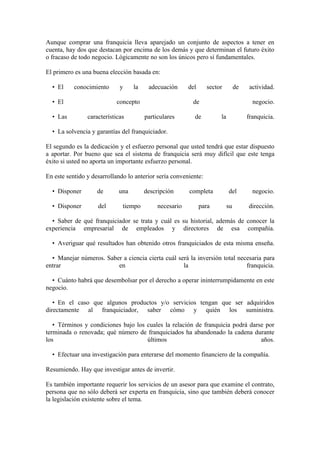 Aunque comprar una franquicia lleva aparejado un conjunto de aspectos a tener en
cuenta, hay dos que destacan por encima de los demás y que determinan el futuro éxito
o fracaso de todo negocio. Lógicamente no son los únicos pero sí fundamentales.

El primero es una buena elección basada en:

  • El     conocimiento      y    la    adecuación      del      sector         de    actividad.

  • El                     concepto                       de                           negocio.

  • Las         características        particulares       de          la             franquicia.

  • La solvencia y garantías del franquiciador.

El segundo es la dedicación y el esfuerzo personal que usted tendrá que estar dispuesto
a aportar. Por bueno que sea el sistema de franquicia será muy difícil que este tenga
éxito si usted no aporta un importante esfuerzo personal.

En este sentido y desarrollando lo anterior sería conveniente:

  • Disponer        de      una        descripción      completa           del         negocio.

  • Disponer        del       tiempo        necesario         para         su        dirección.

  • Saber de qué franquiciador se trata y cuál es su historial, además de conocer la
experiencia empresarial de empleados y directores de esa compañía.

  • Averiguar qué resultados han obtenido otros franquiciados de esta misma enseña.

  • Manejar números. Saber a ciencia cierta cuál será la inversión total necesaria para
entrar                   en                        la                       franquicia.

  • Cuánto habrá que desembolsar por el derecho a operar ininterrumpidamente en este
negocio.

   • En el caso que algunos productos y/o servicios tengan que ser adquiridos
directamente al franquiciador, saber cómo y quién los suministra.

   • Términos y condiciones bajo los cuales la relación de franquicia podrá darse por
terminada o renovada; qué número de franquiciados ha abandonado la cadena durante
los                                  últimos                                    años.

  • Efectuar una investigación para enterarse del momento financiero de la compañía.

Resumiendo. Hay que investigar antes de invertir.

Es también importante requerir los servicios de un asesor para que examine el contrato,
persona que no sólo deberá ser experta en franquicia, sino que también deberá conocer
la legislación existente sobre el tema.
 