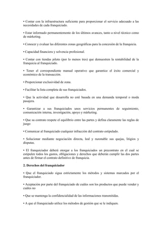 • Contar con la infraestructura suficiente para proporcionar el servicio adecuado a las
necesidades de cada franquiciado.

• Estar informado permanentemente de los últimos avances, tanto a nivel técnico como
de márketing.

• Conocer y evaluar las diferentes zonas geográficas para la concesión de la franquicia.

• Capacidad financiera y solvencia profesional.

• Contar con tiendas piloto (por lo menos tres) que demuestren la rentabilidad de la
franquicia al franquiciado.

• Tener el correspondiente manual operativo que garantice el éxito comercial y
económico de la transacción.

• Proporcionar exclusividad de zona.

• Facilitar la lista completa de sus franquiciados.

• Que la actividad que desarrolla no esté basada en una demanda temporal o moda
pasajera.

• Garantizar a sus franquiciados unos servicios permanentes de seguimiento,
comunicación interna, investigación, apoyo y márketing.

• Que su contrato respete el equilibrio entre las partes y defina claramente las reglas de
juego

• Comunicar al franquiciado cualquier infracción del contrato estipulado.

• Solucionar mediante negociación directa, leal y razonable sus quejas, litigios y
disputas.

• El franquiciador deberá otorgar a los franquiciados un precontrato en el cual se
estipulen todos los gastos, obligaciones y derechos que deberán cumplir las dos partes
antes de firmar el contrato definitivo de franquicia.

2. Derechos del franquiciador

• Que el franquiciado sigua estrictamente los métodos y sistemas marcados por el
franquiciador.

• Aceptación por parte del franquiciado de cuáles son los productos que puede vender y
cuáles no

• Que se mantenga la confidencialidad de las informaciones transmitidas.

• A que el franquiciado utilice los métodos de gestión que se le indiquen.
 