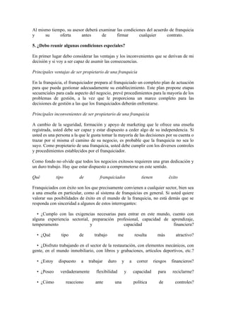 Al mismo tiempo, su asesor deberá examinar las condiciones del acuerdo de franquicia
y     su     oferta      antes     de      firmar      cualquier     contrato.

5. ¿Debo reunir algunas condiciones especiales?

En primer lugar debo considerar las ventajas y los inconvenientes que se derivan de mi
decisión y si voy a ser capaz de asumir las consecuencias.

Principales ventajas de ser propietario de una franquicia

En la franquicia, el franquiciador prepara al franquiciado un completo plan de actuación
para que pueda gestionar adecuadamente su establecimiento. Este plan propone etapas
secuenciales para cada aspecto del negocio, prevé procedimientos para la mayoría de los
problemas de gestión, a la vez que le proporciona un marco completo para las
decisiones de gestión a las que los franquiciados deberán enfrentarse.

Principales inconvenientes de ser propietario de una franquicia

A cambio de la seguridad, formación y apoyo de marketing que le ofrece una enseña
registrada, usted debe ser capaz y estar dispuesto a ceder algo de su independencia. Si
usted es una persona a la que le gusta tomar la mayoría de las decisiones por su cuenta o
trazar por sí misma el camino de su negocio, es probable que la franquicia no sea lo
suyo. Como propietario de una franquicia, usted debe cumplir con los diversos controles
y procedimientos establecidos por el franquiciador.

Como fondo no olvide que todos los negocios exitosos requieren una gran dedicación y
un duro trabajo. Hay que estar dispuesto a comprometerse en este sentido.

Qué          tipo         de          franquiciados                   tienen             éxito

Franquiciados con éxito son los que precisamente convienen a cualquier sector, bien sea
a una enseña en particular, como al sistema de franquicias en general. Si usted quiere
valorar sus posibilidades de éxito en el mundo de la franquicia, no está demás que se
responda con sinceridad a algunos de estos interrogantes:

   • ¿Cumplo con las exigencias necesarias para entrar en este mundo, cuento con
alguna experiencia sectorial, preparación profesional, capacidad de aprendizaje,
temperamento                 y                capacidad               financiera?

  • ¿Qué       tipo       de       trabajo          me            resulta        más        atractivo?

  • ¿Disfruto trabajando en el sector de la restauración, con elementos mecánicos, con
gente, en el mundo inmobiliario, con libros y grabaciones, artículos deportivos, etc.?

  • ¿Estoy    dispuesto    a    trabajar     duro     y       a     correr     riesgos    financieros?

  • ¿Poseo     verdaderamente       flexibilidad          y       capacidad      para      reciclarme?

  • ¿Cómo           reacciono      ante         una               política        de        controles?
 
