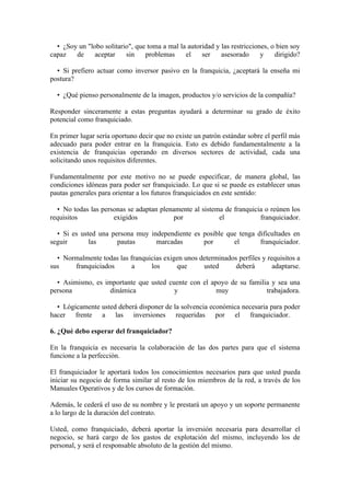 • ¿Soy un "lobo solitario", que toma a mal la autoridad y las restricciones, o bien soy
capaz   de     aceptar    sin    problemas     el    ser    asesorado      y    dirigido?

  • Si prefiero actuar como inversor pasivo en la franquicia, ¿aceptará la enseña mi
postura?

  • ¿Qué pienso personalmente de la imagen, productos y/o servicios de la compañía?

Responder sinceramente a estas preguntas ayudará a determinar su grado de éxito
potencial como franquiciado.

En primer lugar sería oportuno decir que no existe un patrón estándar sobre el perfil más
adecuado para poder entrar en la franquicia. Esto es debido fundamentalmente a la
existencia de franquicias operando en diversos sectores de actividad, cada una
solicitando unos requisitos diferentes.

Fundamentalmente por este motivo no se puede especificar, de manera global, las
condiciones idóneas para poder ser franquiciado. Lo que si se puede es establecer unas
pautas generales para orientar a los futuros franquiciados en este sentido:

  • No todas las personas se adaptan plenamente al sistema de franquicia o reúnen los
requisitos           exigidos             por            el            franquiciador.

  • Si es usted una persona muy independiente es posible que tenga dificultades en
seguir       las      pautas      marcadas       por       el       franquiciador.

  • Normalmente todas las franquicias exigen unos determinados perfiles y requisitos a
sus    franquiciados       a     los      que      usted      deberá        adaptarse.

  • Asimismo, es importante que usted cuente con el apoyo de su familia y sea una
persona            dinámica             y             muy             trabajadora.

  • Lógicamente usted deberá disponer de la solvencia económica necesaria para poder
hacer frente a las inversiones requeridas por el franquiciador.

6. ¿Qué debo esperar del franquiciador?

En la franquicia es necesaria la colaboración de las dos partes para que el sistema
funcione a la perfección.

El franquiciador le aportará todos los conocimientos necesarios para que usted pueda
iniciar su negocio de forma similar al resto de los miembros de la red, a través de los
Manuales Operativos y de los cursos de formación.

Además, le cederá el uso de su nombre y le prestará un apoyo y un soporte permanente
a lo largo de la duración del contrato.

Usted, como franquiciado, deberá aportar la inversión necesaria para desarrollar el
negocio, se hará cargo de los gastos de explotación del mismo, incluyendo los de
personal, y será el responsable absoluto de la gestión del mismo.
 