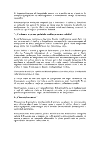 Es importantísimo que el franquiciador cumpla con lo establecido en el contrato de
franquicia y proporcione los servicios para que el establecimiento obtenga los resultados
adecuados.

Una investigación previa para comprobar que la estructura de la central de franquicias
es suficiente para cumplir lo pactado es básica antes de formalizar la relación. En
cualquier caso, las exigencias y las prestaciones de unos franquiciadores y otros varía en
función del tipo de negocio y del tamaño de la red.

7. ¿Puedo estar seguro de que la información que me dan es fiable?

La verdad es que, de momento, no hay forma de estar completamente seguro. Pero, con
una buena asesoría, el fraude y la decepción son menos probables, porque como poco, el
franquiciador ha debido entregar una variada información que el futuro franquiciado
puede utilizar para evaluar la oferta con más elementos de juicio.

En este ámbito, el historial y reputación de la empresa y sus directivos cobran un gran
valor. La Asociación Internacional de la Franquicia recomienda que el futuro
franquiciado, con la ayuda de su consultor, evalúe cuidadosamente la información y el
material obtenido. El franquiciado debe también estar absolutamente seguro de haber
contactado con un buen número de personas que ya han comprado franquicias de la
enseña que se está considerando, con las que podrá cotejar cualquier información que no
le parezca lo suficientemente clara. Esta información tiene un enorme valor a la hora de
evaluar el "grado de satisfacción" de éstos con la enseña en cuestión.

No todas las franquicias suponen tan buenas oportunidades como parece. Usted deberá
saber diferenciar unas de otras.

La única forma de estar más seguro es consiguiendo una amplia información del
franquiciador y constatarla con visitas a aquellos centros que estén funcionando. No se
fíe nunca de las palabras y exija que estas consten siempre en la documentación.

Nuestro consejo es que se apoye en profesionales de la consultoría que le puedan ayudar
a elegir adecuadamente el sistema de franquicia que mejor encaje en sus características
personales aportándole una amplia y fiable información del franquiciador.

8. ¿Cómo elegir un asesor?

Una empresa de consultoría tiene la misión de aportar a sus clientes los conocimientos
especializados sobre el sector de los que carece la mayoría del público y hacerlo con el
mayor rigor posible. Para conseguir esto es necesario un conocimiento pluridisciplinar y
contrastada experiencia.

Una consultora ha de ser capaz de guiar su decisión a la hora de seleccionar una opción
óptima de franquicia que se adecue a su perfil, prestar un asesoramiento adecuado en
cuanto al contrato de franquicia, elaboración de planes provisionales de gestión,
aportación de opciones de financiación, etc.
 