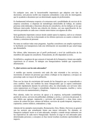 En cualquier caso, ante la incuestionable importancia que adquiere este tipo de
decisiones, será preciso recibir una respuesta contundente a una serie de interrogantes
que le ayudarán a decantarse por un determinado equipo de profesionales.

Es fundamental informarse respecto a la estructura real y posibilidades de servicio de la
empresa consultora: si disponen de metodología demostrable de trabajo, de cuántas
personas están dedicadas a funciones directas de consultoría y de los trabajos en los que
hubiesen intervenido. Solicite una relación de clientes, con una especificación de los
servicios prestados en cada caso e intente entrevistarse con algunos de ellos.

Será igualmente importante conocer desde cuándo opera la empresa, cuál es su volumen
de facturación y cómo ha evolucionado en los últimos ejercicios en cuanto a número de
clientes y estructura de personal.

No tema en realizar todas estas preguntas. Aquellas consultoras con amplia experiencia
le facilitarán con transparencia toda esta información sin necesidad de que usted tenga
que demandarla.

Por último, debe interesarse por el perfil profesional y nivel de cualificación de los
miembros del equipo de consultoría. Francamente, de ello dependerá su éxito.

En definitiva, asegúrese de que conocen el mercado de la franquicia y tienen una amplia
experiencia en el mismo. Si trabajan con franquiciadores tendrán que exponérselo
abiertamente.

9. ¿Qué sectores son los más adecuados?

A medida que nuestra economía está cada día más orientada a los servicios, se
incrementa el número de personas que entran a trabajar en las empresas y envejece un
porcentaje cada vez mayor de la población.

Éstas son las áreas de crecimiento del mundo de las franquicia que va respondiendo a
estos cambios. Estas son también las áreas franquiciadas que se espera continuarán
creciendo rápidamente durante los próximos años, las relacionadas con servicios tales
como reparaciones en el hogar y remodelado, limpieza de moquetas, muebles y varios
otros servicios de mantenimiento y limpieza.

Pero además, todos los servicios de apoyo a la empresa, incluyendo contabilidad,
gestión de correo, servicios de publicidad, embalaje y envíos, y servicios de personal. A
esto habría que agregar, reparación y servicios del automóvil, y otras áreas como
centros de control de peso, salones de belleza, servicios de ayuda temporal, imprenta y
copisterías, centros médicos, ordenadores y ropa.

Además de los ejemplos mencionados, Restauración, Ocio, Moda y Servicios en general
son los sectores que actualmente tienen una mayor relevancia. No obstante, en
franquicia cualquier sector es el más adecuado, siempre y cuando encaje realmente con
las expectativas de cada nuevo franquiciado. Sectores en auge no son adecuados para
determinadas personas y conceptos en fase inicial resultan excelentes oportunidades de
negocio.
 