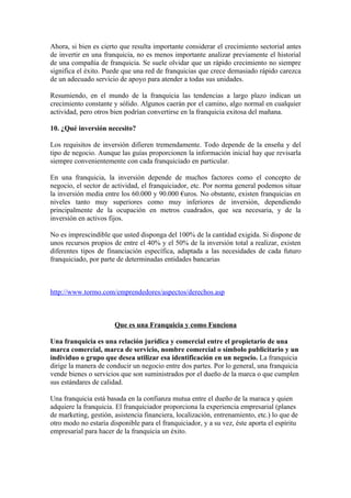 Ahora, si bien es cierto que resulta importante considerar el crecimiento sectorial antes
de invertir en una franquicia, no es menos importante analizar previamente el historial
de una compañía de franquicia. Se suele olvidar que un rápido crecimiento no siempre
significa el éxito. Puede que una red de franquicias que crece demasiado rápido carezca
de un adecuado servicio de apoyo para atender a todas sus unidades.

Resumiendo, en el mundo de la franquicia las tendencias a largo plazo indican un
crecimiento constante y sólido. Algunos caerán por el camino, algo normal en cualquier
actividad, pero otros bien podrían convertirse en la franquicia exitosa del mañana.

10. ¿Qué inversión necesito?

Los requisitos de inversión difieren tremendamente. Todo depende de la enseña y del
tipo de negocio. Aunque las guías proporcionen la información inicial hay que revisarla
siempre convenientemente con cada franquiciado en particular.

En una franquicia, la inversión depende de muchos factores como el concepto de
negocio, el sector de actividad, el franquiciador, etc. Por norma general podemos situar
la inversión media entre los 60.000 y 90.000 €uros. No obstante, existen franquicias en
niveles tanto muy superiores como muy inferiores de inversión, dependiendo
principalmente de la ocupación en metros cuadrados, que sea necesaria, y de la
inversión en activos fijos.

No es imprescindible que usted disponga del 100% de la cantidad exigida. Si dispone de
unos recursos propios de entre el 40% y el 50% de la inversión total a realizar, existen
diferentes tipos de financiación específica, adaptada a las necesidades de cada futuro
franquiciado, por parte de determinadas entidades bancarias



http://www.tormo.com/emprendedores/aspectos/derechos.asp



                       Que es una Franquicia y como Funciona

Una franquicia es una relación jurídica y comercial entre el propietario de una
marca comercial, marca de servicio, nombre comercial o símbolo publicitario y un
individuo o grupo que desea utilizar esa identificación en un negocio. La franquicia
dirige la manera de conducir un negocio entre dos partes. Por lo general, una franquicia
vende bienes o servicios que son suministrados por el dueño de la marca o que cumplen
sus estándares de calidad.

Una franquicia está basada en la confianza mutua entre el dueño de la maraca y quien
adquiere la franquicia. El franquiciador proporciona la experiencia empresarial (planes
de marketing, gestión, asistencia financiera, localización, entrenamiento, etc.) lo que de
otro modo no estaría disponible para el franquiciador, y a su vez, éste aporta el espíritu
empresarial para hacer de la franquicia un éxito.
 