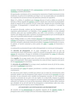 servicios, incluyendo selección de sitio, entrenamiento, suministro de productos, planes de
marketing y también financiador.
El espectacular crecimiento de los concesionarios representa el rápido incremento de dos
tendencias: La prisa de los individuos por llegar a ser sus propios jefes y la necesidad de
las compañías de encontrar formas más eficientes y baratas de expandirse.
Meyer, H. y Kohns, S. establecen que el tiempo durante el cual es válido un acuerdo de
licencias se llama seguido del contrato y puede ir desde cinco años hasta la perpetuidad;
donde la mayoría de los acuerdos son por veinte años. Después de que el periodo haya
terminado, el franquiciador a menudo tiene el derecho de recomprar o revender la
unidad.
Al contrario Kennedy, sostiene que las franquicias es un privilegio otorgado por un
organismo gubernamental a un individuo, a una sociedad colectiva o a una sociedad
anónima, para usar una sociedad pública, una calle o una carretera, o el espacio por
encima o por debajo de la calle o carretera. La franquicia puede ser por un término fijo de
años, por un período indeterminado o a perpetuidad.
Según Phillips Kothler en su libro titulado Dirección de la Mercadotecnia establece como
concepto de franquicia o concesionamiento como un convenio con el concesionario en el
mercado extranjero, ofreciendo el derecho de utilizar el proceso de fabricación, la marca,
la patente, el secreto comercial y otros puntos de valor, a cambio de honorarios o
regalías.
A continuación se presentará lo que recibe el franquiciador en retorno por la franquicia:
Un derecho de franquicia. Es un pago anticipado de una sola vez que los
concesionarios hacen directamente a quién les concede la franquicia para ser parte del
sistema de concesiones. El pago le reembolsa al franquiciador los costos de ubicación,
calificación y entrenamiento de los nuevos concesionarios.
Una regalía. Es un pago anual, entre 1% y 20% de las ventas del concesionario que se
paga al franquiciador. Estos pagos representan los costos de hacer negocios como parte
de una organización de concesiones.
Un derecho de publicidad. Es un pago anual, usualmente menos de 3% de las ventas,
que cubre la publicidad corporativa.
Las ganancias por venta de equipos, provisiones o servicios o productos terminados al
concesionario.
En vista de lo antes citado se tendría que aclarar que no todos los concesionarios salen
ganando, debido a que las franquicias están sujetas a la suerte de la economía en la que
gravitan. Si una economía crece, también las franquicias crecerán, en caso contrario;
cuando la economía de con país o de una región no se desarrolla, tampoco lo podrán
hacer las franquicias. Pero sí se comparan con otros negocios pequeños, la posibilidad de
sobrevivir son mejores en el caso de las concesiones, debido que muchas cifras muestran
que alrededor de un 5% del total de las franquicias se descontinúan cada cinco años,
comparado con 50% de negocios nuevos independientes.
             ¿CUALES SON LAS VENTAJAS DE LAS FRANQUICIAS?
De acuerdo con la administración de pequeños negocios de los Estados Unidos, la
franquicia tiene varias ventajas sobre los minoristas independientes. Ellas son:
 