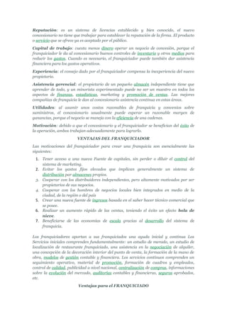 Reputación: es un sistema de licencias establecido y bien conocido, el nuevo
concesionario no tiene que trabajar para establecer la reputación de la firma. El producto
o servicio que se ofrece ya es aceptado por el público.
Capital de trabajo: cuesta menos dinero operar un negocio de concesión, porque el
franquiciador le da al concesionario buenos controles de inventario y otros medios para
reducir los gastos. Cuando es necesario, el franquiciador puede también dar asistencia
financiera para los gastos operativos.
Experiencia: el consejo dado por el franquiciador compensa la inexperiencia del nuevo
propietario.
Asistencia gerencial: el propietario de un pequeño almacén independiente tiene que
aprender de todo, y un minorista experimentado puede no ser un maestro en todos los
aspectos de finanzas, estadísticas, marketing y promoción de ventas. Las mejores
compañías de franquicia le dan al concesionario asistencia continua en estas áreas.
Utilidades: al asumir unos costos razonables de franquicia y convenios sobre
suministros, el concesionario usualmente puede esperar un razonable margen de
ganancias, porque el negocio se maneja con la eficiencia de una cadenas.
Motivación: debido a que el concesionario y el franquiciador se benefician del éxito de
la operación, ambos trabajan adecuadamente para lograrlo.
                        VENTAJAS DEL FRANQUICIADOR
Las motivaciones del franquiciador para crear una franquicia son esencialmente las
siguientes:
 1. Tener acceso a una nueva Fuente de capitales, sin perder o diluir el control del
    sistema de marketing.
 2. Evitar los gastos fijos elevados que implican generalmente un sistema de
    distribución par almacenes propios.
 3. Cooperar con los distribuidores independientes, pero altamente motivados por ser
    propietarios de sus negocios.
 4. Cooperar con los hombres de negocios locales bien integrados en medio de la
    ciudad, de la región o del país
 5. Crear una nueva fuente de ingresos basada en el saber hacer técnico comercial que
    se posee.
 6. Realizar un aumento rápido de las ventas, teniendo el éxito un efecto bola de
    nieve.
 7. Beneficiarse de las economías de escala gracias al desarrollo del sistema de
    franquicia.

Los franquiciadores aportan a sus franquiciados una ayuda inicial y continua Los
Servicios iniciales comprenden fundamentalmente: un estudio de merado, un estudio de
localización de restaurante franquiciado, una asistencia en la negociación de alquiler,
una concepción de la decoración interior del punto de venta, la formación de la mano de
obra, modelos de gestión contable y financiera. Los servicios continuos comprenden un
seguimiento operativo, material de promoción, formación de cuadros y empleados,
control de calidad, publicidad a nivel nacional, centralización de compras, informaciones
sobre la evolución del mercado, auditorías contables y financieras, seguros aprobados,
etc.
                         Ventajas para el FRANQUICIADO
 