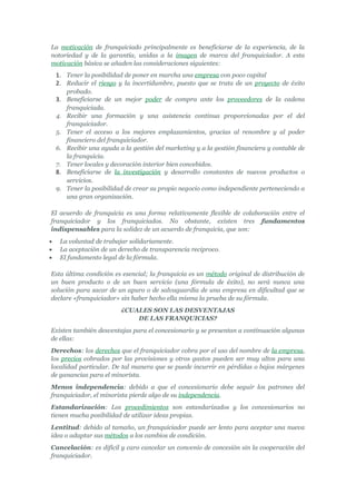 La motivación de franquiciado principalmente es beneficiarse de la experiencia, de la
notoriedad y de la garantía, unidas a la imagen de marca del franquiciador. A esta
motivación básica se añaden las consideraciones siguientes:
    1. Tener la posibilidad de poner en marcha una empresa con poco capital
    2. Reducir el riesgo y la incertidumbre, puesto que se trata de un proyecto de éxito
       probado.
    3. Beneficiarse de un mejor poder de compra ante los proveedores de la cadena
       franquiciada.
    4. Recibir una formación y una asistencia continua proporcionadas por el del
       franquiciador.
    5. Tener el acceso a los mejores emplazamientos, gracias al renombre y al poder
       financiero del franquiciador.
    6. Recibir una ayuda a la gestión del marketing y a la gestión financiera y contable de
       la franquicia.
    7. Tener locales y decoración interior bien concebidos.
    8. Beneficiarse de la investigación y desarrollo constantes de nuevos productos o
       servicios.
    9. Tener la posibilidad de crear su propio negocio como independiente perteneciendo a
       una gran organización.

El acuerdo de franquicia es una forma relativamente flexible de colaboración entre el
franquiciador y los franquiciados. No obstante, existen tres fundamentos
indispensables para la solidez de un acuerdo de franquicia, que son:
•    La voluntad de trabajar solidariamente.
•    La aceptación de un derecho de transparencia reciproco.
•    El fundamento legal de la fórmula.

Esta última condición es esencial; la franquicia es un método original de distribución de
un buen producto o de un buen servicio (una fórmula de éxito), no será nunca una
solución para sacar de un apuro o de salvaguardia de una empresa en dificultad que se
declare «franquiciador» sin haber hecho ella misma la prueba de su fórmula.
                          ¿CUALES SON LAS DESVENTAJAS
                              DE LAS FRANQUICIAS?
Existen también desventajas para el concesionario y se presentan a continuación algunas
de ellas:
Derechos: los derechos que el franquiciador cobra por el uso del nombre de la empresa,
los precios cobrados por las provisiones y otros gastos pueden ser muy altos para una
localidad particular. De tal manera que se puede incurrir en pérdidas o bajos márgenes
de ganancias para el minorista.
Menos independencia: debido a que el concesionario debe seguir los patrones del
franquiciador, el minorista pierde algo de su independencia.
Estandarización: Los procedimientos son estandarizados y los concesionarios no
tienen mucha posibilidad de utilizar ideas propias.
Lentitud: debido al tamaño, un franquiciador puede ser lento para aceptar una nueva
idea o adaptar sus métodos a los cambios de condición.
Cancelación: es difícil y caro cancelar un convenio de concesión sin la cooperación del
franquiciador.
 