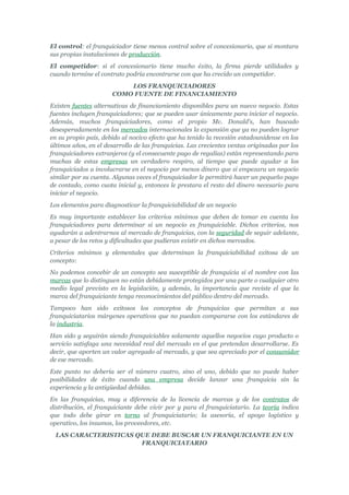 El control: el franquiciador tiene menos control sobre el concesionario, que si montara
sus propias instalaciones de producción.
El competidor: si el concesionario tiene mucho éxito, la firma pierde utilidades y
cuando termine el contrato podría encontrarse con que ha crecido un competidor.
                          LOS FRANQUICIADORES
                      COMO FUENTE DE FINANCIAMIENTO
Existen fuentes alternativas de financiamiento disponibles para un nuevo negocio. Estas
fuentes incluyen franquiciadores; que se pueden usar únicamente para iniciar el negocio.
Además, muchos franquiciadores, como el propio Mc. Donald's, han buscado
desesperadamente en los mercados internacionales la expansión que ya no pueden lograr
en su propio país, debido al nocivo efecto que ha tenido la recesión estadounidense en los
últimos años, en el desarrollo de las franquicias. Las crecientes ventas originadas por los
franquiciadores extranjeros (y el consecuente pago de regalías) están representando para
muchas de estas empresas un verdadero respiro, al tiempo que puede ayudar a los
franquiciados a involucrarse en el negocio por menos dinero que si empezara un negocio
similar por su cuenta. Algunas veces el franquiciador le permitirá hacer un pequeño pago
de contado, como cuota inicial y, entonces le prestara el resto del dinero necesario para
iniciar el negocio.
Los elementos para diagnosticar la franquiciabilidad de un negocio
Es muy importante establecer los criterios mínimos que deben de tomar en cuenta los
franquiciadores para determinar si un negocio es franquiciable. Dichos criterios, nos
ayudarán a adentrarnos al mercado de franquicias, con la seguridad de seguir adelante,
a pesar de los retos y dificultades que pudieran existir en dichos mercados.
Criterios mínimos y elementales que determinan la franquiciabilidad exitosa de un
concepto:
No podemos concebir de un concepto sea susceptible de franquicia si el nombre con las
marcas que lo distinguen no están debidamente protegidos por una parte o cualquier otro
medio legal previsto en la legislación, y además, la importancia que reviste el que la
marca del franquiciante tenga reconocimientos del público dentro del mercado.
Tampoco han sido exitosos los conceptos de franquicias que permitan a sus
franquiciatarios márgenes operativos que no puedan compararse con los estándares de
la industria.
Han sido y seguirán siendo franquiciables solamente aquellos negocios cuyo producto o
servicio satisfaga una necesidad real del mercado en el que pretendan desarrollarse. Es
decir, que aporten un valor agregado al mercado, y que sea apreciado por el consumidor
de ese mercado.
Este punto no debería ser el número cuatro, sino el uno, debido que no puede haber
posibilidades de éxito cuando una empresa decide lanzar una franquicia sin la
experiencia y la antigüedad debidas.
En las franquicias, muy a diferencia de la licencia de marcas y de los contratos de
distribución, el franquiciante debe vivir por y para el franquiciatario. La teoría indica
que todo debe girar en torno al franquiciatario; la asesoría, el apoyo logístico y
operativo, los insumos, los proveedores, etc.
  LAS CARACTERISTICAS QUE DEBE BUSCAR UN FRANQUICIANTE EN UN
                       FRANQUICIATARIO
 
