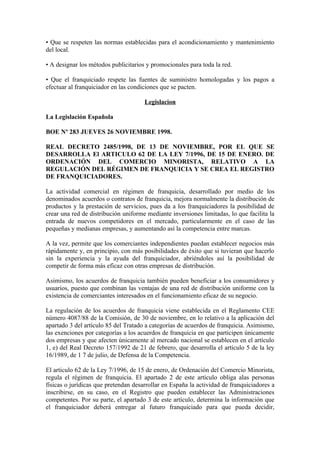 • Que se respeten las normas establecidas para el acondicionamiento y mantenimiento
del local.

• A designar los métodos publicitarios y promocionales para toda la red.

• Que el franquiciado respete las fuentes de suministro homologadas y los pagos a
efectuar al franquiciador en las condiciones que se pacten.

                                      Legislacion

La Legislación Española

BOE Nº 283 JUEVES 26 NOVIEMBRE 1998.

REAL DECRETO 2485/1998, DE 13 DE NOVIEMBRE, POR EL QUE SE
DESARROLLA El ARTICULO 62 DE LA LEY 7/1996, DE 15 DE ENERO. DE
ORDENACIÓN DEL COMERCIO MINORISTA, RELATIVO A LA
REGULACIÓN DEL RÉGIMEN DE FRANQUICIA Y SE CREA EL REGISTRO
DE FRANQUICIADORES.

La actividad comercial en régimen de franquicia, desarrollado por medio de los
denominados acuerdos o contratos de franquicia, mejora normalmente la distribución de
productos y la prestación de servicios, pues da a los franquiciadores la posibilidad de
crear una red de distribución uniforme mediante inversiones limitadas, lo que facilita la
entrada de nuevos competidores en el mercado, particularmente en el caso de las
pequeñas y medianas empresas, y aumentando así la competencia entre marcas.

A la vez, permite que los comerciantes independientes puedan establecer negocios más
rápidamente y, en principio, con más posibilidades de éxito que si tuvieran que hacerlo
sin la experiencia y la ayuda del franquiciador, abriéndoles así la posibilidad de
competir de forma más eficaz con otras empresas de distribución.

Asimismo, los acuerdos de franquicia también pueden beneficiar a los consumidores y
usuarios, puesto que combinan las ventajas de una red de distribución uniforme con la
existencia de comerciantes interesados en el funcionamiento eficaz de su negocio.

La regulación de los acuerdos de franquicia viene establecida en el Reglamento CEE
número 4087/88 de la Comisión, de 30 de noviembre, en lo relativo a la aplicación del
apartado 3 del artículo 85 del Tratado a categorías de acuerdos de franquicia. Asimismo,
las exenciones por categorías a los acuerdos de franquicia en que participen únicamente
dos empresas y que afecten únicamente al mercado nacional se establecen en el artículo
1, e) del Real Decreto 157/1992 de 21 de febrero, que desarrolla el artículo 5 de la ley
16/1989, de 1 7 de julio, de Defensa de la Competencia.

El articulo 62 de la Ley 7/1996, de 15 de enero, de Ordenación del Comercio Minorista,
regula el régimen de franquicia. El apartado 2 de este artículo obliga alas personas
físicas o jurídicas que pretendan desarrollar en España la actividad de franquiciadores a
inscribirse, en su caso, en el Registro que pueden establecer las Administraciones
competentes. Por su parte, el apartado 3 de este artículo, determina la información que
el franquiciador deberá entregar al futuro franquiciado para que pueda decidir,
 