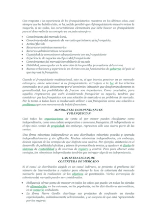 Con respecto a la experiencia de los franquiciatarios maestros en los últimos años, casi
siempre que ha habido éxito, se ha podido percibir que el franquiciatario maestro reúne la
mayoría, si no todas, las características elementales que debe buscar un franquiciante
para el desarrollo de su concepto en un país extranjero:
•   Conocimiento del mercado local.
•   Conocimiento del segmento de mercado que interesa a la franquicia.
•   Actitud flexible
•   Recursos económicos necesarios
•   Recursos administrativos necesarios
•   Capacidad de comunicarse adecuadamente con su franquiciante
•   Experiencia de negocios en el país del franquiciante
•   Conocimientos del mercado inmobiliario de su país
•   Habilidad para ayudar en la selección de los posibles proveedores del sistema
•   Buenas relaciones y experiencia en el trato con los funcionarios de gobierno del país al
    que ingresa la franquicia.

Cuando el franquiciante multinacional, esto es, el que intenta penetrar en un mercado
extranjero, omite seleccionar a su franquiciatario extranjero a la luz de los criterios
comentados y se guía únicamente por el económico (situación que desafortunadamente es
generalizada), las posibilidades de fracaso son importantes. Como conclusión, para
aquellos empresarios que estén considerando franquiciar su negocio; tendrán que
considerar que las franquicias son una solución de mercado a un problema de mercado.
Por lo tanto, a todas luces es inadecuado utilizar a las franquicias como una solución a
problemas que son meramente de índole financiero.
                          MINORISTAS INDEPENDIENTES
                                Y FRANQUICIAS
Casi todas las organizaciones de venta al por menor pueden clasificarse como
independientes, como una cadena corporativa o como una franquicia. El independiente es
el tipo más común de propiedad; sin embargo, representa sólo una cuarta parte de las
ventas.
Una firma minorista independiente es una distribución minorista poseída y operada
independientemente y sin afiliación. Muchos minoristas independientes, sin embargo,
desean algunas de las ventajas de que disfruta una cadena. Por ejemplo, asistencia en el
desarrollo de publicidad efectiva y planes de promoción de ventas, y ayuda en el diseño de
sistemas de contabilidad y de sistemas de registro y control. Pero para obtener estas
ventajas, los minoristas independientes tendrán que entregar algo de su independencia.
                               LAS ESTRATEGIAS DE
                             COBERTURA DE MERCADO
Si el canal de distribución elegido es un canal indirecto, se presenta el problema del
número de intermediarios a reclutar para obtener la tasa de cobertura del mercado
necesaria para la realización de los objetivos de penetración. Varias estrategias de
cobertura del mercado pueden ser consideradas.
•   Hollywood ofrece goma de mascar en todos los sitios que puede; en todas las tiendas
    de alimentación, en los estancos, en las papelerías, en los distribuidores automáticos,
    en el comercio ambulante.
•   La firma Pierre Cardin distribuye sus productos de confección en tiendas
    especializadas, cuidadosamente seleccionadas, y se asegura de que está representada
    por los mejores.
 
