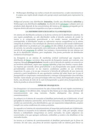 •   Wolkswagen distribuye sus coches a través de concesionarios; a cada concesionario se
    le asigna una región donde ningún otro garaje estará autorizado para representar la
    marca.

Hollywood practica una distribución intensiva, Cardin una distribución selectiva y
Wolkswagen una distribución exclusiva. La elección de la estrategia a adoptar para un
producto dado depende de las características del mismo y del objetivo perseguido por la
empresa dentro del entorno competitivo en el que se encuentre.
               LA DISTRIBUCION EXCLUSIVA Y LA FRANQUICIA
Un sistema de distribución exclusiva es la forma extrema de la distribución selectiva. En
una región predefinida, un sólo distribuidor recibe el derecho exclusivo de vender la
marca y se compromete generalmente a no vender marcas competitivas. En
contrapartida, el distribuidor acepta no referenciar marcas competidoras en la misma
categoría de productos. Una estrategia de cobertura exclusiva es útil cuando el fabricante
quiere diferenciar su producto por una política de alta calidad, de prestigio o de calidad
de servicio. La estrecha cooperación entre fabricante y distribuidor facilita la puesta en
marcha de este programa de calidad. Las ventajas e inconvenientes de este sistema son
las de la distribución selectiva, pero ampliadas. Una forma particular de distribución
exclusiva es la franquicia.
La franquicia es un sistema de marketing vertical contractual que organiza la
distribución de bienes o servicios. Hay acuerdo de franquicia cuando, por contrato, una
empresa, llamada franquiciadora concede a otra el derecho de explotar un comercio en
un territorio delimitado, según unas normas definidas y bajo una enseña o marca dada.
La empresa que concede, ofrece generalmente a sus franquiciados una ayuda continua
permitiéndoles comerciar en las mejores condiciones posibles en sus territorios
respectivos. Es, pues, a la vez que remunerar el derecho de utilización de una marca de
comercio y para beneficiarse de una aportación continua del saber hacer por lo que el
franquiciado se compromete contractualmente a entregar al franquiciador unos derechos
iniciales -tanto alzado- y/o unos porcentajes sobre sus ventas. El franquiciado compra, de
hecho, una fórmula de éxito de la cual el franquiciador y quizá otros franquiciados han
hecho la prueba en otros territorios.
                               TIPOS DE FRANQUICIA
Las franquicias o el concesionamiento ha sido el desarrollo de más rápido crecimiento y
mayor interés en los últimos años. Aunque la idea básica ya es vieja, algunas formas del
concesionamiento son muy recientes. Pueden distinguirse tres formas de
concesionamiento:
La primera es el sistema de concesión al detallista patrocinado por el fabricante, el cual
ejemplifica la industria automóviles. Así la Ford concesiona a los distribuidores para que
vendan sus automóviles y los distribuidores, que son negociantes independientes, aceptan
cumplir con varias condiciones de ventas y servicios.
La segunda es el sistema de concesionamiento al mayorista patrocinado por el fabricante.
Este sistema se encuentra en la industria refresquera. Coca - Cola, por ejemplo, otorga
licencia a embotellador (mayoristas) en varios mercados, los cuales adquieren sus
concentrados a los que agregan carbonato, embotellan y venden a los detallistas en los
mercados locales.
La tercera es el sistema de concesionamiento al detallista patrocinado por la firma de
servicios. En este caso, una firma de servicio organiza todo un sistema para llevar su
 